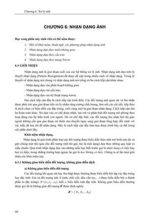 Chương 6: Xử lý ảnh
60
CHƯƠNG 6: NHẬN DẠNG ẢNH
Học xong phần này sinh viên có thể nắm được:
1. Một số khái niệm, thuật ngữ, các phương pháp nhận dạng ảnh
2. Nhận dạng dựa theo miền không gian
3. Nhận dạng dựa theo cấu trúc
4. Nhận dạng dựa theo mạng Nơron
6.1 GIỚI THIỆU
Nhận dạng ảnh là giai đoạn cuối của các hệ thống xử lý ảnh. Nhận dạng ảnh dựa trên lý
thuyết nhận dạng (Pattern Recognition) đã được đề cập trong nhiều sách về nhận dạng. Trong lý
thuyết về nhận dạng nói chung và nhận dạng ảnh nói riêng có ba cách tiếp cận khác nhau:
- Nhận dạng dựa vào phân hoạch không gian.
- Nhận dạng dựa vào cấu trúc.
- Nhận dạng dựa vào kỹ thuật mạng nơron.
Hai cách tiếp cận đầu là cách tiếp cận kinh điển. Các đối tượng ảnh quan sát và thu nhận
được phải trải qua giai đoạn tiền xử lý nhằm tăng cường chất lượng, làm nổi các chi tiết, tiếp theo
là trích chọn và biểu diễn các đặc trưng, cuối cùng mới là giai đoạn nhận dạng. Cách tiếp cận thứ
ba hoàn toàn khác. Nó dựa vào cơ chế đoán nhận, lưu trữ và phân biệt đối tượng mô phỏng theo
hoạt động của hệ thần kinh con người. Do cơ chế đặc biệt, các đối tượng thu nhận bởi thị giác
người không cần qua giai đoạn cải thiện mà chuyển ngay sang giai đoạn tổng hợp, đối sánh với
các mẫu đã lưu trữ để nhận dạng. Đây là cách tiếp cận đầy hứa hẹn được trình bày cụ thể trong
các phần dưới đây.
Khái niệm nhận dạng.
Nhận dạng là quá trình phân loại các đối tượng được biểu diễn theo một mô hình nào đó và
gán chúng một tên (gán cho đối tượng một tên gọi, tức là một dạng) dựa theo những quy luật và
mẫu chuẩn. Quá trình nhận dạng dựa vào những mẫu học biết trước gọi là nhận dạng có thầy hay
học có thầy, trong những trường hợp ngược lại gọi là học không có thầy. Chúng ta sẽ lần lượt giới
thiệu các khái niệm này.
6.1.1 Không gian biểu diễn đối tượng, không gian diễn dịch
a) Không gian biểu diễn đối tượng
Các đối tượng khi quan sát hay thu thập được thường được biểu diễn bởi tập các đặc trưng
hay đặc tính. Giả sử đối tượng ảnh X (ảnh, chữ viết, dấu vân tay,…) được biểu diễn bởi n thành
phần (n đặc trưng): X={x1,x2…xn}; mỗi xi biểu diễn một đặc tính. Không gian biểu diễn thường
được gọi tắt là không gian đối tượng X được định nghĩa:
X = { X1, X2,…Xm}
 