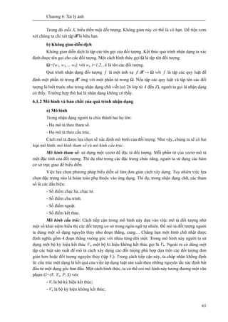 Chương 6: Xử lý ảnh
61
Trong đó mỗi Xi biểu diễn một đối tượng. Không gian này có thể là vô hạn. Để tiện xem
xét chúng ta chỉ xét tập X là hữu hạn.
b) Không gian diễn dịch
Không gian diễn dịch là tập các tên gọi của đối tượng. Kết thúc quá trình nhận dạng ta xác
định được tên gọi cho các đối tượng. Một cách hình thức gọi Ω là tập tên đối tượng:
Ω={w1, w2,… wk} với wi, i=1,2…k là tên các đối tượng.
Quá trình nhận dạng đối tượng f là một ánh xạ f: X → Ω với f là tập các quy luật để
định một phần tử trong X ứng với một phần tử trong Ω. Nếu tập các quy luật và tập tên các đối
tượng là biết trước như trong nhận dạng chữ viết (có 26 lớp từ A đến Z), người ta gọi là nhận dạng
có thầy. Trường hợp thứ hai là nhận dạng không có thầy.
6.1.2 Mô hình và bản chất của quá trình nhận dạng
a) Mô hình
Trong nhận dạng người ta chia thành hai họ lớn:
- Họ mô tả theo tham số.
- Họ mô tả theo cấu trúc.
Cách mô tả được lựa chọn sẽ xác định mô hình của đối tượng. Như vậy, chúng ta sẽ có hai
loại mô hình: mô hình tham số và mô hình cấu trúc.
Mô hình tham số: sử dụng một vectơ để đặc tả đối tượng. Mỗi phần tử của vectơ mô tả
một đặc tính của đối tượng. Thí dụ như trong các đặc trưng chức năng, người ta sử dụng các hàm
cơ sở trực giao để biểu diễn.
Việc lựa chọn phương pháp biểu diễn sẽ làm đơn giản cách xây dựng. Tuy nhiên việc lựa
chọn đặc trưng nào là hoàn toàn phụ thuộc vào ứng dụng. Thí dụ, trong nhận dạng chữ, các tham
số là các dấu hiệu:
- Số điểm chạc ba, chạc tư.
- Số điểm chu trình.
- Số điểm ngoặt.
- Số điểm kết thúc.
Mô hình cấu trúc: Cách tiếp cận trong mô hình này dựa vào việc mô tả đối tượng nhờ
một số khái niệm biểu thị các đối tượng cơ sở trong ngôn ngữ tự nhiên. Để mô tả đối tượng người
ta dùng một số dạng nguyên thủy như đoạn thẳng, cung… Chẳng hạn một hình chữ nhật được
định nghĩa gồm 4 đoạn thẳng vuông góc với nhau từng đôi một. Trong mô hình này người ta sử
dụng một bộ ký hiệu kết thúc Vt, một bộ kí hiệu không kết thúc gọi là Vn. Ngoài ra có dùng một
tập các luật sản xuất để mô tả cách xây dựng các đối tượng phù hợp dựa trên các đối tượng đơn
giản hơn hoặc đối tượng nguyên thủy (tập Vt). Trong cách tiếp cận này, ta chấp nhận khẳng định
là: cấu trúc một dạng là kết quả của việc áp dụng luật sản xuất theo những nguyên tắc xác định bắt
đầu từ một dạng gốc ban đầu. Một cách hình thức, ta có thể coi mô hình này tương đương một văn
phạm G=(V, Vn, P, S) với:
- Vt là bộ ký hiệu kết thúc;
- Vn là bộ ký hiệu không kết thúc;
 
