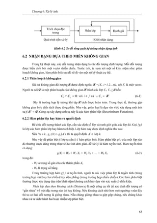 Chương 6: Xử lý ảnh
63
Hình 6.2 Sơ đồ tổng quát hệ thống nhận dạng ảnh
6.2 NHẬN DẠNG DỰA THEO MIỀN KHÔNG GIAN
Trong kỹ thuật này, các đối tượng nhận dạng là các đối tượng định lượng. Mỗi đối tượng
được biểu diễn bởi một vectơ nhiều chiều. Trước tiên, ta xem xét một số khái niệm như: phân
hoạch không gian, hàm phân biệt sau đó sẽ đi vào một số kỹ thuật cụ thể.
6.2.1 Phân hoạch không gian
Giả sử không gian đối tượng X được định nghĩa: X ={Xi, i=1,2…m}, với Xi là một vectơ.
Người ta nói D là một phân hoạch của không gian X thành các lớp Ci, Ci ⊂ Xnếu:
Φ=∩ ji CC với ji ≠ và =∪ iC X (6-1)
Đây là trường hợp lý tưởng khi tập X tách được hoàn toàn. Trong thực tế, thường gặp
không gian biểu diễn tách được từng phần. Như vậy, phân loại là dựa vào việc xây dựng một ánh
xạ f: X → D. Công cụ xây dựng ánh xạ này là các hàm phân biệt (Descriminant Functions).
6.2.2 Hàm phân lớp hay hàm ra quyết định
Để chia đối tượng thành các lớp, cần xác định số lớp và ranh giới giữa các lớp đó. Gọi {gi}
là lớp các hàm phân lớp hay hàm tách biệt. Lớp hàm này được định nghĩa như sau:
Nếu )()(, XgXgki ik >≠∀ thì ta quyết định ∈X lớp k.
Như vậy để phân biệt k lớp ta cần k-1 hàm phân biệt. Hàm phân biệt g(.) của một lớp nào
đó thường được dùng trong thực tế do tính đơn giản, dễ xử lý là hàm tuyến tính. Hàm tuyến tính
có dạng:
g(X) = W0 + W1 X1 + W2 X2 + … + Wk Xk (6-2)
trong đó:
- Wi là trọng số gán cho các thành phần Xi;
- W0 là trọng số hằng.
Trong trường hợp hàm g(.) là tuyến tính, người ta nói việc phân lớp là tuyến tính (trong
trường hợp một hay hai chiều) hay siêu phẳng (trong trường hợp nhiều chiều). Các hàm phân biệt
thường được xây dựng dựa trên khái niệm khoảng cách hay dựa vào xác suất có điều kiện.
Phân lớp dựa theo khoảng cách (Distance) là một công cụ tốt để xác định đối tượng có
“gần nhau” về một đặc trưng nào đó hay không. Nếu khoảng cách nhỏ hơn một ngưỡng τ nào đấy
thì ta coi hai đối tượng là giống nhau. Nếu chúng giống nhau ta gộp gộp chúng, nếu chúng khác
nhau và ta tách thành hai hoặc nhiều lớp phân biệt.
Trích chọn đặc
trưng
Phân lớp Đánh giá
Quá trình tiền xử lý Khối nhận dạng
 