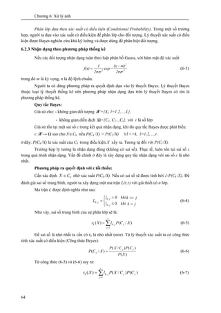 Chương 6: Xử lý ảnh
64
Phân lớp dựa theo xác suất có điều kiện (Conditional Probability). Trong một số trường
hợp, người ta dựa vào xác suất có điều kiện để phân lớp cho đối tượng. Lý thuyết xác suất có điều
kiện được Bayes nghiên cứu khá kỹ lưỡng và được dùng để phân biệt đối tượng.
6.2.3 Nhận dạng theo phương pháp thống kê
Nếu các đối tượng nhận dạng tuân theo luật phân bố Gauss, với hàm mật độ xác suất:
2
2
2
2π
m)(x
exp
2π
1
f(x)
σσ
−
−= (6-3)
trong đó m là kỳ vọng, σ là độ lệch chuẩn.
Người ta có dùng phương pháp ra quyết định dựa vào lý thuyết Bayes. Lý thuyết Bayes
thuộc loại lý thuyết thống kê nên phương pháp nhận dạng dựa trên lý thuyết Bayes có tên là
phương pháp thống kê.
Quy tắc Bayes:
Giả sử cho: - không gian đối tượng X ={Xl, l=1,2,…,L},
- không gian diễn dịch Ω={C1, C2…Cr}, với r là số lớp
Giả sử tồn tại một sai số ε trong kết quả nhận dạng, khi đó quy tắc Bayes được phát biểu:
ε: X → Ω sao cho X∈Ck nếu P(Ck /X) > P(Cl /X) l∀ <>k, l=1,2,…,r.
ở đây: P(Ck /X) là xác suất của Ck trong điều kiện X xẩy ra. Tương tự đối với P(Cl /X).
Trường hợp lý tưởng là nhận dạng đúng (không có sai số). Thực tế, luôn tồn tại sai số ε
trong quá trình nhận dạng. Vấn đề chính ở đây là xây dựng quy tắc nhận dạng với sai số ε là nhỏ
nhất.
Phương pháp ra quyết định với ε tối thiểu:
Cần xác định kCX ∈ nhờ xác suất P(Ck /X). Nếu có sai số sẽ được tính bởi 1-P(Ck /X). Để
đánh giá sai số trung bình, người ta xây dựng một ma trận L(r,r) với giả thiết có n lớp.
Ma trận L được định nghĩa như sau:
jk
jk
khil
khil
L
jk
jk
jk
=
<>
⎩
⎨
⎧
≤
>
=
0
0
,
,
, (6-4)
Như vậy, sai số trung bình của sự phân lớp sẽ là:
∑=
=
r
j
jjkk XCPlXr
1
, )/()( (6-5)
Để sai số là nhỏ nhất ta cần có rk là nhỏ nhất (min). Từ lý thuyết xác suất ta có công thức
tính xác suất có điều kiện (Công thức Beyes):
)(
)()/(
)/(
XP
CPCXP
XCP
jj
j = (6-6)
Từ công thức (6-5) và (6-6) suy ra:
∑=
=
r
j
jjjkk CPCXPlXr
1
, )()/()( (6-7)
 