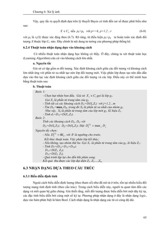Chương 6: Xử lý ảnh
65
Vậy, quy tắc ra quyết định dựa trên lý thuyết Bayes có tính đến sai số được phát biểu như
sau:
kCX ∈ nếu pk<pp với p<>k, p=1,2…r (6-8)
với pk là rk(X) được xác địng theo (6.7). Rõ ràng, từ điều kiện pk<pp ta hoàn toàn xác định đối
tượng X thuộc lớp Ck nào. Đây chính là nội dung tư tưởng của phương pháp thống kê.
6.2.4 Thuật toán nhận dạng dựa vào khoảng cách
Có nhiều thuật toán nhận dạng học không có thầy. Ở đây, chúng ta xét thuật toán học
(Learning Algorithm) căn cứ vào khoảng cách lớn nhất.
a. Nguyên tắc
Giả sử có tập gồm m đối tượng. Xác định khoảng cách giữa các đối tượng và khoảng cách
lớn nhất ứng với phần tử xa nhất tạo nên lớp đối tượng mới. Việc phân lớp được tạo nên dần dần
dựa vào thủ tục xác định khoảng cách giữa các đối tượng và các lớp. Điều này có thể minh họa
bằng thuật toán sau:
b. Thuật toán
Bước 1:
- Chọn hạt nhân ban đầu. Giả sử 11 CX ∈ gọi là lớp g1.
Gọi Z1 là phần tử trung tâm của g1.
- Tính tất cả các khoảng cách Dj1=D(Xj,Z1) với j=1,2…m
- Tìm Dk1=maxj Djk, trong đó Xk là phần tử xa nhất của nhóm g1.
Như vậy, Xk là phần tử trung tâm của lớp mới g2. Kí hiệu Z2.
- Tính d1=D12=D(Z1,Z2).
Bước 2:
Tính các khoảng cách Dj1, Dj2 với
Dj1=D(Xj,Z1); Dj2=D(Xj,Z2). Đặt jjk DD max)2(
=
Nguyên tắc chọn:
- Nếu kk dD θ<)2(
, với θ là ngưỡng cho trước.
Kết thúc thuật toán. Việc phân lớp kết thúc;
- Nếu không, tạo nhóm thứ ba. Gọi X3 là phần tử trung tâm của g3, kí hiệu Z3 ;
- Tính D3=(D12+D13+D23);
D13=D(Z1, Z3);
D23=D(Z2, Z3).
- Quá trình lặp lại cho đến khi phân xong.
Kết quả thu được các lớp đại diện Z1, Z2,…,Zm.
6.3 NHẬN DẠNG DỰA THEO CẤU TRÚC
6.3.1 Biểu diễn định tính
Ngoài cách biểu diễn định lượng (theo tham số) như đã mô tả ở trên, tồn tại nhiều kiểu đối
tượng mạng tính định tính (theo cấu trúc). Trong cách biểu diễn này, người ta quan tâm đến các
dạng và mối quan hệ giữa chúng. Giả thiết rằng, mỗi đối tượng được biểu diễn bởi một dãy ký tự,
các đặc tính biểu diễn bởi cùng một số ký tự. Phương pháp nhận dạng ở đây là nhận dạng logic,
dựa vào hàm phân biệt là hàm Bool. Cách nhận dạng là nhận dạng các từ có cùng độ dài.
 