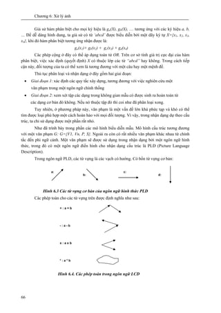 Chương 6: Xử lý ảnh
66
Giả sử hàm phân biệt cho mọi ký hiệu là ga(X), gb(X), … tương ứng với các ký hiệu a, b,
… Để dễ dàng hình dung, ta giả sử có từ ‘abcd’ được biểu diễn bởi một dãy ký tự X={x1, x2, x3,
x4}, khi đó hàm phân biệt tương ứng nhận được là:
ga(x1)+ gb(x2) + gc(x3) + gd(x4)
Các phép cộng ở đây có thể áp dụng toán tử OR. Trên cơ sở tính giá trị cực đại của hàm
phân biệt, việc xác định (quyết định) X có thuộc lớp các từ “abcd” hay không. Trong cách tiếp
cận này, đối tượng của ta có thể xem là tương đương với một câu hay một mệnh đề.
Thủ tục phân loại và nhận dạng ở đây gồm hai giai đoạn:
• Giai đoạn 1: xác định các quy tắc xây dựng, tương đương với việc nghiên cứu một
văn phạm trong một ngôn ngữ chính thống
• Giai đoạn 2: xem xét tập các dạng trong không gian mẫu có được sinh ra hoàn toàn từ
các dạng cơ bản đó không. Nếu nó thuộc tập đó thì coi như đã phân loại xong.
Tuy nhiên, ở phương pháp này, văn phạm là một vấn đề lớn khá phức tạp và khó có thể
tìm được loại phù hợp một cách hoàn hảo với mọi đối tượng. Vì vậy, trong nhận dạng dự theo cấu
trúc, ta chỉ sử dụng được một phần rất nhỏ.
Như đã trình bày trong phần các mô hình biểu diễn mẫu. Mô hình cấu trúc tương đương
với một văn phạm G: G={V1, Vn, P, S}. Ngoài ra còn có rất nhiều văn phạm khác nhau từ chính
tắc đến phi ngữ cảnh. Một văn phạm sẽ được sử dụng trong nhận dạng bởi một ngôn ngữ hình
thức, trong đó có một ngôn ngữ điển hình cho nhận dạng cấu trúc là PLD (Picture Language
Description).
Trong ngôn ngữ PLD, các từ vựng là các vạch có hướng. Có bốn từ vựng cơ bản:
Hình 6.3 Các từ vựng cơ bản của ngôn ngữ hình thức PLD
Các phép toán cho các từ vựng trên được định nghĩa như sau:
Hình 6.4. Các phép toán trong ngôn ngữ LCD
a:
b:
c:
d:
+ : a + b
- : a - b
x : a x b
* : a * b
 