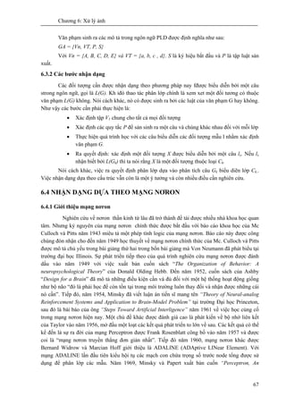 Chương 6: Xử lý ảnh
67
Văn phạm sinh ra các mô tả trong ngôn ngữ PLD được định nghĩa như sau:
GA = {Vn, VT, P, S}
Với Vn = {A, B, C, D, E} và VT = {a, b, c , d}. S là ký hiệu bắt đầu và P là tập luật sản
xuất.
6.3.2 Các bước nhận dạng
Các đối tượng cần được nhận dạng theo phương pháp nay fđược biểu diễn bởi một câu
strong ngôn ngữ, gọi là L(G). Kh iđó thao tác phân lớp chính là xem xet một đối tương có thuộc
văn phạm L(G) không. Nói cách khác, nó có được sinh ra bởi các luật của văn phạm G hay không.
Như vậy các bước cần phải thực hiện là:
• Xác định tập V1 chung cho tất cả mọi đối tượng
• Xác định các quy tắc P để sản sinh ra một câu và chúng khác nhau đối với mỗi lớp
• Thực hiện quá trình học với các câu biểu diễn các đối tượng mẫu l nhằm xác định
văn phạm G.
• Ra quyết định: xác định một đối tượng X được biểu diễn bởi một câu lx. Nếu lx
nhận biết bởi L(Gk) thì ta nói rằng X là một đối tượng thuộc loại Ck.
Nói cách khác, việc ra quyết định phân lớp dựa vào phân tích câu Gk biểu diẽn lớp Ck..
Việc nhận dạng dựa theo cấu trúc vẫn còn là một ý tưởng và còn nhiều điều cần nghiên cứu.
6.4 NHẬN DẠNG DỰA THEO MẠNG NƠRON
6.4.1 Giới thiệu mạng nơron
Nghiên cứu về nơron thần kinh từ lâu đã trở thành đề tài được nhiều nhà khoa học quan
tâm. Nhưng kỷ nguyên của mạng nơron chính thức được bắt đầu với báo cáo khoa học của Mc
Culloch và Pitts năm 1943 miêu tả một phép tính logic của mạng nơron. Báo cáo này được công
chúng đón nhận cho đến năm 1949 học thuyết về mạng nơron chính thức của Mc. Culloch và Pitts
được mô tả chủ yếu trong bài giảng thứ hai trong bốn bài giảng mà Von Neumann đã phát biểu tại
trường đại học Illinois. Sự phát triển tiếp theo của quá trình nghiên cứu mạng nơron được đánh
dấu vào năm 1949 với việc xuất bản cuốn sách “The Organization of Behavior: A
neuropsychological Theory” của Donald Olding Hebb. Đến năm 1952, cuốn sách của Ashby
“Design for a Brain” đã mô tả những điều kiện cần và đủ đối với một hệ thống hoạt động giống
như bộ não “đó là phải học để còn tồn tại trong môi trường luôn thay đổi và nhận được những cái
nó cần”. Tiếp đó, năm 1954, Minsky đã viết luận án tiến sĩ mang tên “Theory of Neural-analog
Reinforcement Systems and Application to Brain-Model Problem” tại trường Đại học Princeton,
sau đó là bài báo của ông “Steps Toward Artificial Interligence” năm 1961 về việc học củng cố
trong mạng nơron hiện nay. Một chủ đề khác được đánh giá cao là phát kiến về bộ nhớ liên kết
của Taylor vào năm 1956, mở đầu một loạt các kết quả phát triển to lớn về sau. Các kết quả có thể
kể đến là sự ra đời của mạng Perceptron được Frank Rosenblatt công bố vào năm 1957 và được
coi là “mạng nơron truyền thẳng đơn giản nhất”. Tiếp đó năm 1960, mạng nơron khác được
Bernard Widrow và Marcian Hoff giới thiệu là ADALINE (ADAptive LINear Element). Với
mạng ADALINE lần đầu tiên kiểu hội tụ các mạch con chứa trọng số trước node tổng được sử
dụng để phân lớp các mẫu. Năm 1969, Minsky và Papert xuất bản cuốn “Perceptron, An
 