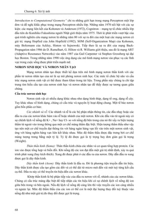 Chương 6: Xử lý ảnh
68
Introduction to Computational Geometry” chỉ ra những giới hạn trong mạng Perceptron một lớp
đơn và đề nghị khắc phục trong mạng Perceptron nhiều lớp. Những năm 1970 nổi bật với các sự
kiện: các mạng liên kết của Kohonen và Anderson (1972), Cognitron – mạng tự tổ chức nhiều lớp
đầu tiên do Kunihiko Fukushima người Nhật giới thiệu năm 1975. Thời kì phát triển vượt bậc của
quá trình nghiên cứu mạng nơron là những năm 80 với sự ra đời của một loạt các mạng nơron có
giá trị: mạng Hopfied của John Hopfield (1982), SOM (Self-Organization Map) của Kohonen,
máy Boltzmann của Ackley, Hinton và Sejnowski. Tiếp theo là sự ra đời của mạng Back-
Propagation năm 1986 do D. Rumelhart, G. Hilton và R. Williams giới thiệu, sau đó là mạng ART
(Adaptive Resonance Networks) vào năm 1987 của Gail Carpenter và Stephen Grossberg tại đại
học Boston. Trong những năm 1990 việc ứng dụng các mô hình mạng nơron vào phục vụ các lĩnh
vực trong cuộc sống được phát triển mạnh mẽ.
NƠRON SINH HỌC VÀ NƠRON NHÂN TẠO
Mạng nơron nhân tạo được thiết kế dựa trên mô hình mạng nơron thần kinh với các
phần tử nơron nhân tạo của nó là sự mô phỏng nơron sinh học. Các mức tổ chức bộ não và cấu
trúc mạng nơron sinh vật có thể được tham khảo trong tài liệu. Trong phần này chúng ta chỉ tập
trung tìm hiểu cấu tạo của nơron sinh học và nơron nhân tạo để thấy được sự tương quan giữa
chúng.
Cấu trúc nơron sinh học
Nơron sinh vật có nhiều dạng khác nhau như dạng hình tháp, dạng tổ ong, dạng rễ cây.
Tuy khác nhau về hình dạng, chúng có cấu trúc và nguyên lý hoạt động chung. Một tế bào nơron
gồm bốn phần cơ bản:
Các nhánh và rễ: Các nhánh và rễ là các bộ phận nhận thông tin, các đầu nhạy hoặc các
đầu ra của các nơron khác bám vào rễ hoặc nhánh của một nơron. Khi các đầu vào từ ngoài này có
sự chênh lệch về nồng độ K+ , Na+ hay Cl- so với nồng độ bên trong của nó thì xẩy ra hiện tượng
thấm từ ngoài vào trong thông qua một cơ chế màng thấm đặc biệt. Hiện tượng thẩm thấu như vậy
tạo nên một cơ chế truyền đạt thông tin với hàng ngàn hàng vạn lối vào trên một nơron sinh vật,
ứng với hàng nghìn hàng vạn liên kết khác nhau. Mức độ thẩm thấu được đặc trưng bởi cơ chế
màng tượng trưng bằng một tỷ lệ. Tỷ lệ đó được gọi là tỷ trọng hay đơn giản gọi là trọng
(Weight).
Thân thần kinh (Soma): Thân thần kinh chứa các nhân và cơ quan tổng hợp protein. Các
ion vào được tổng hợp và biến đổi. Khi nồng độ các ion đạt đến một giá trị nhất định, xảy ra quá
trình phát xung (hay kích thích). Xung đó được phát ở các đầu ra của nơron. Dây dẫn đầu ra xung
được gọi là dây thần kinh.
Dây thần kinh (Axon): Dây thần kinh là đầu ra. Đó là phương tiện truyền dẫn tín hiệu.
Dây thần kinh được cấu tạo gồm các đốt và có thể dài từ micro mét đến vài mét tuỳ từng kết cấu
cụ thể. Đầu ra này có thể truyền tín hiệu đến các nơron khác.
Khớp thần kinh là bộ phận tiếp xúc của đầu ra nơron với rễ, nhánh của các nơron khác.
Chúng có cấu trúc màng đặc biệt để tiếp nhận các tín hiệu khi có sự chênh lệch về nồng độ ion
giữa bên trong và bên ngoài. Nếu độ lệch về nồng độ càng lớn thì việc truyền các ion càng nhiều
và ngược lại. Mức độ thẩm thấu của các ion có thể coi là một đại lượng thay đổi tuỳ thuộc vào
nồng độ như một giá trị đo thay đổi được gọi là trọng.
 