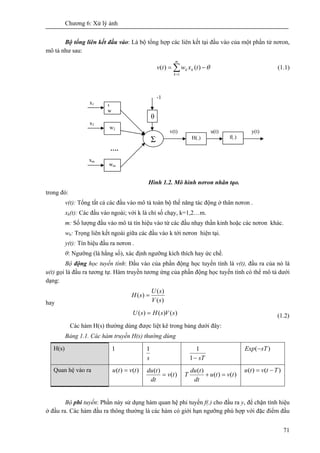 Chương 6: Xử lý ảnh
71
Bộ tổng liên kết đầu vào: Là bộ tổng hợp các liên kết tại đầu vào của một phần tử nơron,
mô tả như sau:
∑=
−=
m
k
kk txwtv
1
)()( θ (1.1)
Hình 1.2. Mô hình nơron nhân tạo.
trong đó:
v(t): Tổng tất cả các đầu vào mô tả toàn bộ thế năng tác động ở thân nơron .
xk(t): Các đầu vào ngoài; với k là chỉ số chạy, k=1,2…m.
m: Số lượng đầu vào mô tả tín hiệu vào từ các đầu nhạy thần kinh hoặc các nơron khác.
wk: Trọng liên kết ngoài giữa các đầu vào k tới nơron hiện tại.
y(t): Tín hiệu đầu ra nơron .
θ: Ngưỡng (là hằng số), xác định ngưỡng kích thích hay ức chế.
Bộ động học tuyến tính: Đầu vào của phần động học tuyến tính là v(t), đầu ra của nó là
u(t) gọi là đầu ra tương tự. Hàm truyền tương ứng của phần động học tuyến tính có thể mô tả dưới
dạng:
hay )(
)(
)(
sV
sU
sH =
)()()( sVsHsU = (1.2)
Các hàm H(s) thường dùng được liệt kê trong bảng dưới đây:
Bảng 1.1. Các hàm truyền H(s) thường dùng
H(s) 1
s
1
sT−1
1 )( sTExp −
Quan hệ vào ra )()( tvtu =
)(
)(
tv
dt
tdu
= )()(
)(
tvtu
dt
tdu
T =+
)()( Ttvtu −=
Bộ phi tuyến: Phần này sử dụng hàm quan hệ phi tuyến f(.) cho đầu ra y, để chặn tính hiệu
ở đầu ra. Các hàm đầu ra thông thường là các hàm có giới hạn ngưỡng phù hợp với đặc điểm đầu
1
w
w2
wm
Σ
θ
….
H(.) f(.)
x1
-1
x2
xm
v(t) u(t) y(t)
 