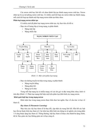 Chương 6: Xử lý ảnh
73
Các nơron sinh học liên kết với nhau thành lớp tạo thành mạng nơron sinh học. Nơron
nhân tạo là sự mô phỏng nơron sinh học. Có nhiều cách kết hợp các nơron nhân tạo thành mạng,
mỗi cách kết hợp tạo thành một lớp mạng nơron nhân tạo khác nhau.
Phân loại mạng nơron nhân tạo
Có nhiều cách để phân loại mạng nơron nhân tạo, tùy theo tiêu chí đề ra:
- Dựa vào số lượng lớp có trong mạng, ta phân thành:
+ Mạng một lớp
+ Mạng nhiều lớp
Hình 1.3. Một cách phân loại mạng
- Dựa vào đường truyền tín hiệu trong mạng, ta phân thành:
+ Mạng truyền thẳng
+ Mạng phản hồi
+ Mạng tự tổ chức
Trong mỗi lớp mạng lại có nhiều mạng với các tên gọi và đặc trưng khác nhau, hình vẽ
trên đây (Hình 1.3. Phân loại mạng) thể hiện một kiểu phân loại điển hình các mạng nơron.
Khái quát luật học trong mạng nơron
Khái niệm học trong mạng nơron được hiểu theo hai nghĩa: Học về cấu trúc và học về
tham số.
Học tham số (Parameter Learning)
Mục tiêu của việc học tham số là thay đổi, cập nhật các trọng liên kết. Hầu hết các luật
học tồn tại thuộc kiểu học tham số. Các kiểu học điển hình mà chúng ta sẽ nghiên cứu trong phần
1.4 cũng thuộc dạng học tham số. Thông thường, luật học tham số được chia thành ba dạng chính,
đó là: Học giám sát, học không giám sát và học củng cố.
Tuyến
tính
MẠNG NƠRON NHÂN TẠO
Truyền thẳng Phản hồi Tự tổ chức
Phi
tuyến
Mạng
Furie
Mạng
Gabor
Brain
State in
Box
Hop-
field
Máy
Boltz-
man
Cohen
Gross-
berg
Mc
Culloch
Pitts
Ánh xạ đặc
trưng
ART
 