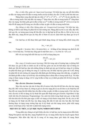 Chương 6: Xử lý ảnh
74
Học có thầy (Học giám sát: Supervised Learning): Với kiểu học này, tại mỗi thời điểm
có đầu vào mạng nơron thì đầu ra mong muốn của hệ sẽ được cho sẵn. Có thể cụ thể hóa như sau:
Mạng được cung cấp một tập các mẫu (x(1)
,d(1)
), (x(2)
,d(2)
),… (x(n)
,d(n)
) là các cặp đầu vào
– đầu ra mong muốn. Khi một đầu vào mạng x(k)
được đưa vào, đầu ra mong muốn d(k)
cũng được
đưa vào mạng. Sai khác giữa giá trị đầu ra thực sự y(k)
và đầu ra mong muốn d(k)
sẽ là cơ sở tạo tín
hiệu lỗi để mạng sửa lỗi trọng sao cho đầu ra thực sự gần với đầu ra mong muốn hơn.
Học không có thầy (Học không giám sát: Unsupervised Learning): Với kiểu học này,
không có bất kì một thông tin phản hồi từ môi trường nào. Mạng phải tự tìm ra các mẫu, đặc tính,
tính quy tắc, sự tương quan trong dữ liệu đầu vào và tập hợp lại để tạo đầu ra. Khi tự tìm ra các
đặc điểm này, mạng đã trải qua các thay đổi về tham số của nó. Quá trình này được gọi là tự tổ
chức.
Các luật học có thể được khái quát thành dạng chung với lượng điều chỉnh trọng như
sau:
)(trxw jij α=Δ (1.4)
Trong đó: i là nơron thứ i; j là nơron thứ j; α - là hằng số học (dương) xác định tốc độ
học; r là tín hiệu học. Tín hiệu học tổng quát là một hàm của w, x và d tức là r=f(w,x,d).
Đối với các trọng biến đổi liên tục ta có thể sử dụng dạng sau:
)(
)(
trx
dt
tdw
j
i
α= (1.5)
Học củng cố (reinforcement learning): Đôi khi trong một số trường hợp, ta không biết
hết được các giá trị đầu ra chính xác để có thể học giám sát mà chỉ biết được một số thông tin
đánh giá. Khi đó luật học dựa trên những thông tin đánh giá này gọi là luật học củng cố và thông
tin phản hồi được gọi là thông tin củng cố. Luật học này chỉ khác luật học giám sát ở chỗ, thông
tin phản hồi từ môi trường chỉ mang tính chất đánh giá chứ không mang tính chất dạy, có nghĩa là
chỉ đánh giá đầu ra thực sự là tốt hay xấu mà không đưa ra được đầu ra mong muốn là gì. Tín hiệu
củng cố được mạng sử dụng với hi vọng là đầu ra thực sự có đánh giá phản hồi tốt hơn trong lần
học tiếp theo.
Học cấu trúc (Structure Learning)
Mục tiêu của học cấu trúc là thay đổi số nơron, kiểu liên kết để làm cho cấu trúc mạng
thay đổi. Đối với học tham số, chúng ta giả sử cấu trúc mạng đã có sau đó đưa ra các thuật học để
thay đổi các trọng liên kết nhằm làm cho đầu ra thực sự gần với đầu ra mong muốn. Còn việc học
mức cấu trúc có thể sử dụng các kỹ thuật liên quan đến thuật toán gen (Genetic Algorithm) và lập
trình tiến hóa (Evolutionary Programming). Các cách tìm kiếm trong thuật toán gen và lập trình
tiến hóa khá tiêu tốn thời gian ngay cả đối với mạng có kích thước trung bình. Do đó, còn có thể
sử dụng các kỹ thuật sửa đổi hay xây dựng mạng dần dần từ một cấu trúc ban đầu. Kỹ thuật
thường được sử dụng trong trường hợp này là kỹ thuật xén bớt mạng nơron, phát triển mạng
nơron và kết hợp cả hai: Xén bớt và phát triển mạng nơron.
MỘT SỐ CẤU TRÚC, LUẬT HỌC MẠNG NƠRON ĐIỂN HÌNH
Trong phần này chúng ta sẽ giới thiệu cấu trúc và luật học của ba mạng nơron điển hình:
Mạng Perceptron một lớp đơn, mạng Hopfield rời rạc và mạng nhiều lớp lan truyền ngược Back
Propagation. Một điểm đặc biệt đó là trong số ba mạng được giới thiệu thì mạng Back
 