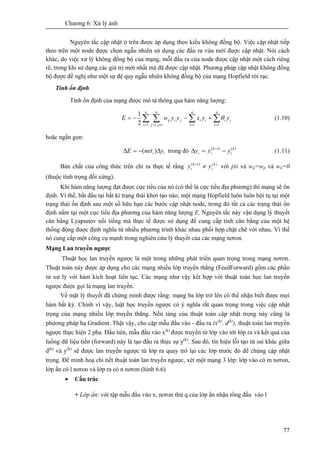 Chương 6: Xử lý ảnh
77
Nguyên tắc cập nhật ở trên được áp dụng theo kiểu không đồng bộ. Việc cập nhật tiếp
theo trên một node được chọn ngẫu nhiên sử dụng các đầu ra vừa mới được cập nhật. Nói cách
khác, do việc xử lý không đồng bộ của mạng, mỗi đầu ra của node được cập nhật một cách riêng
rẽ, trong khi sử dụng các giá trị mới nhất mà đã được cập nhật. Phương pháp cập nhật không đồng
bộ được đề nghị như một sự đệ quy ngẫu nhiên không đồng bộ của mạng Hopfield rời rạc.
Tính ổn định
Tính ổn định của mạng được mô tả thông qua hàm năng lượng:
∑ ∑ ∑ ∑= ≠= = =
+−−=
n
i
n
ijj
n
i
n
i
iiiijiij yyxyywE
1 ,1 1 12
1
θ (1.10)
hoặc ngắn gọn:
ii ynetE Δ−=Δ )( trong đó )()1( k
i
k
ii yyy −=Δ +
(1.11)
Bản chất của công thức trên chỉ ra thực tế rằng )()1( k
i
k
i yy ≠+
với j≠i và wij=wji và wii=0
(thuộc tính trọng đối xứng).
Khi hàm năng lượng đạt được cực tiểu của nó (có thể là cực tiểu địa phương) thì mạng sẽ ổn
định. Vì thế, bắt đầu tại bất kì trạng thái khởi tạo nào, một mạng Hopfield luôn luôn hội tụ tại một
trạng thái ổn định sau một số hữu hạn các bước cập nhật node, trong đó tất cả các trạng thái ổn
định nằm tại một cực tiểu địa phương của hàm năng lượng E. Nguyên tắc này vận dụng lý thuyết
cân bằng Lyapunov nổi tiếng mà thực tế được sử dụng để cung cấp tính cân bằng của một hệ
thống động được định nghĩa từ nhiều phương trình khác nhau phối hợp chặt chẽ với nhau. Vì thế
nó cung cấp một công cụ mạnh trong nghiên cứu lý thuyết của các mạng nơron.
Mạng Lan truyền ngược
Thuật học lan truyền ngược là một trong những phát triển quan trọng trong mạng nơron.
Thuật toán này được áp dụng cho các mạng nhiều lớp truyền thẳng (FeedForward) gồm các phần
tử xử lý với hàm kích hoạt liên tục. Các mạng như vậy kết hợp với thuật toán học lan truyền
ngược được gọi là mạng lan truyền.
Về mặt lý thuyết đã chứng minh được rằng: mạng ba lớp trở lên có thể nhận biết được mọi
hàm bất kỳ. Chính vì vậy, luật học truyền ngược có ý nghĩa rất quan trọng trong việc cập nhật
trọng của mạng nhiều lớp truyền thẳng. Nền tảng của thuật toán cập nhật trọng này cũng là
phương pháp hạ Gradient. Thật vậy, cho cặp mẫu đầu vào - đầu ra (x(k)
, d(k)
), thuật toán lan truyền
ngược thực hiện 2 pha. Đầu tiên, mẫu đầu vào x(k)
được truyền từ lớp vào tới lớp ra và kết quả của
luồng dữ liệu tiến (forward) này là tạo đầu ra thực sự y(k)
. Sau đó, tín hiệu lỗi tạo từ sai khác giữa
d(k)
và y(k)
sẽ được lan truyền ngược từ lớp ra quay trở lại các lớp trước đó để chúng cập nhật
trọng. Để minh hoạ chi tiết thuật toán lan truyền ngược, xét một mạng 3 lớp: lớp vào có m nơron,
lớp ẩn có l nơron và lớp ra có n nơron (hình 6.6)
• Cấu trúc
+ Lớp ẩn: với tập mẫu đầu vào x, nơron thứ q của lớp ẩn nhận tổng đầu vào l
 