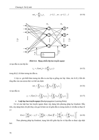 Chương 6: Xử lý ảnh
78
∑=
=
m
j
jjqq xvnet
1
j=1,2, ...,m ; q=1,2, ...,l (6-14)
Hình 6.6. Mạng nhiều lớp lan truyền ngược
và tạo đầu ra của lớp ẩn:
)()(
1
∑=
==
m
j
jqjqq xvfnetfz (6-15)
trong đó f(.) là hàm tương tác đầu ra.
+ Lớp ra: giả thiết hàm tương tác đầu ra của lớp ra giống các lớp khác, tức là f(.). Khi đó
tổng đầu vào của nơron thứ i có thể xác định
∑ ∑ ∑= = =
⎟
⎟
⎠
⎞
⎜
⎜
⎝
⎛
==
l
q
l
q
m
j
jqjiqqiqi xvfwzwnet
1 1 1
(6-16)
và tạo đầu ra:
( ) ⎟
⎟
⎠
⎞
⎜
⎜
⎝
⎛
⎟
⎟
⎠
⎞
⎜
⎜
⎝
⎛
=⎟
⎟
⎠
⎞
⎜
⎜
⎝
⎛
== ∑∑∑ ===
j
m
j
qj
l
q
iqq
l
q
iqii xvfwfzwfnetfy
111
(6-17)
• Luật học lan truyền ngược (Backpropagation Learning Rule)
Cơ sở của luật học lan truyền ngược được xây dựng trên phương pháp hạ Gradient. Đầu
tiên, xây dựng hàm chi phí (hay còn gọi là hàm sai số giữa đầu ra mong muốn di với đầu ra thực tế
yi)
E(w)= ( )[ ]
2
1 11
2
1
2
2
1
2
1
)(
2
1
∑ ∑∑∑ = === ⎥
⎥
⎦
⎤
⎢
⎢
⎣
⎡
⎟
⎟
⎠
⎞
⎜
⎜
⎝
⎛
−=−=−
n
i
q
l
q
iqi
n
i
ii
n
i
ii zwfdnetfdyd (6-18)
Theo phương pháp hạ Gradient, trọng liên kết giữa lớp ẩn và lớp đầu ra được cập nhật
bởi:
1
W
W
W
W
Wij
Wij
Wij
Wij
Vjq
Wij WijWij
Wij
Vjq
Wij
V
Wij
V
Wij
V
Wij
Vjq
Wij
Vjq
Wij
Vjq
 