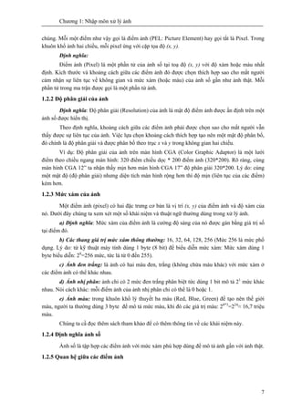 Chương 1: Nhập môn xử lý ảnh
7
chúng. Mỗi một điểm như vậy gọi là điểm ảnh (PEL: Picture Element) hay gọi tắt là Pixel. Trong
khuôn khổ ảnh hai chiều, mỗi pixel ứng với cặp tọa độ (x, y).
Định nghĩa:
Điểm ảnh (Pixel) là một phần tử của ảnh số tại toạ độ (x, y) với độ xám hoặc màu nhất
định. Kích thước và khoảng cách giữa các điểm ảnh đó được chọn thích hợp sao cho mắt người
cảm nhận sự liên tục về không gian và mức xám (hoặc màu) của ảnh số gần như ảnh thật. Mỗi
phần tử trong ma trận được gọi là một phần tử ảnh.
1.2.2 Độ phân giải của ảnh
Định nghĩa: Độ phân giải (Resolution) của ảnh là mật độ điểm ảnh được ấn định trên một
ảnh số được hiển thị.
Theo định nghĩa, khoảng cách giữa các điểm ảnh phải được chọn sao cho mắt người vẫn
thấy được sự liên tục của ảnh. Việc lựa chọn khoảng cách thích hợp tạo nên một mật độ phân bổ,
đó chính là độ phân giải và được phân bố theo trục x và y trong không gian hai chiều.
Ví dụ: Độ phân giải của ảnh trên màn hình CGA (Color Graphic Adaptor) là một lưới
điểm theo chiều ngang màn hình: 320 điểm chiều dọc * 200 điểm ảnh (320*200). Rõ ràng, cùng
màn hình CGA 12” ta nhận thấy mịn hơn màn hình CGA 17” độ phân giải 320*200. Lý do: cùng
một mật độ (độ phân giải) nhưng diện tích màn hình rộng hơn thì độ mịn (liên tục của các điểm)
kém hơn.
1.2.3 Mức xám của ảnh
Một điểm ảnh (pixel) có hai đặc trưng cơ bản là vị trí (x, y) của điểm ảnh và độ xám của
nó. Dưới đây chúng ta xem xét một số khái niệm và thuật ngữ thường dùng trong xử lý ảnh.
a) Định nghĩa: Mức xám của điểm ảnh là cường độ sáng của nó được gán bằng giá trị số
tại điểm đó.
b) Các thang giá trị mức xám thông thường: 16, 32, 64, 128, 256 (Mức 256 là mức phổ
dụng. Lý do: từ kỹ thuật máy tính dùng 1 byte (8 bit) để biểu diễn mức xám: Mức xám dùng 1
byte biểu diễn: 28
=256 mức, tức là từ 0 đến 255).
c) Ảnh đen trắng: là ảnh có hai màu đen, trắng (không chứa màu khác) với mức xám ở
các điểm ảnh có thể khác nhau.
d) Ảnh nhị phân: ảnh chỉ có 2 mức đen trắng phân biệt tức dùng 1 bit mô tả 21
mức khác
nhau. Nói cách khác: mỗi điểm ảnh của ảnh nhị phân chỉ có thể là 0 hoặc 1.
e) Ảnh màu: trong khuôn khổ lý thuyết ba màu (Red, Blue, Green) để tạo nên thế giới
màu, người ta thường dùng 3 byte để mô tả mức màu, khi đó các giá trị màu: 28*3
=224
≈ 16,7 triệu
màu.
Chúng ta cầ đọc thêm sách tham khảo để có thêm thông tin về các khái niệm này.
1.2.4 Định nghĩa ảnh số
Ảnh số là tập hợp các điểm ảnh với mức xám phù hợp dùng để mô tả ảnh gần với ảnh thật.
1.2.5 Quan hệ giữa các điểm ảnh
 