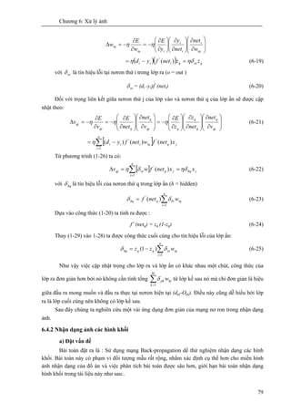 Chương 6: Xử lý ảnh
79
⎟
⎟
⎠
⎞
⎜
⎜
⎝
⎛
∂
∂
⎟⎟
⎠
⎞
⎜⎜
⎝
⎛
∂
∂
⎟⎟
⎠
⎞
⎜⎜
⎝
⎛
∂
∂
−=
∂
∂
−=Δ
iq
i
i
i
iiq
iq
w
net
net
y
y
E
w
E
w ηη
( )( ) qoiqiii zznetfyd ηδη =−= )('
(6-19)
với oiδ là tín hiệu lỗi tại nơron thứ i trong lớp ra (o = out )
oiδ = (di -yi)f'
(neti) (6-20)
Đối với trọng liên kết giữa nơron thứ j của lớp vào và nơron thứ q của lớp ẩn sẽ được cập
nhật theo:
⎟
⎟
⎠
⎞
⎜
⎜
⎝
⎛
∂
∂
⎟
⎟
⎠
⎞
⎜
⎜
⎝
⎛
∂
∂
⎟
⎟
⎠
⎞
⎜
⎜
⎝
⎛
∂
∂
−=
⎟
⎟
⎠
⎞
⎜
⎜
⎝
⎛
∂
∂
⎟
⎟
⎠
⎞
⎜
⎜
⎝
⎛
∂
∂
−=
∂
∂
−=Δ
qj
q
q
q
qqj
q
qqi
qj
v
net
net
z
z
E
v
net
net
E
v
E
v ηηη (6-21)
[ ] jq
n
i
iqiii xnetfwnetfyd )()()( '
1
'
∑=
−= η
Từ phương trình (1-26) ta có:
[ ] jhqjq
n
i
oiqj xxnetfwv ηδδη ==Δ ∑=
)('
1
(6-22)
với hqδ là tín hiệu lỗi của nơron thứ q trong lớp ẩn (h = hidden)
iq
n
i
iqhq wnetf ∑=
=
1
0
'
)( δδ (6-23)
Dựa vào công thức (1-20) ta tính ra được :
f’ (netq) = zq (1-zq) (6-24)
Thay (1-29) vào 1-28) ta được công thức cuối cùng cho tín hiệu lỗi của lớp ẩn:
∑=
−=
n
i
iqoiqqhq wzz
1
)1( δδ (6-25)
Như vậy việc cập nhật trọng cho lớp ra và lớp ẩn có khác nhau một chút, công thức của
lớp ra đơn giản hơn bởi nó không cần tính tổng ∑=
M
k
kjpk w
1
δ từ lớp kề sau nó mà chỉ đơn giản là hiệu
giữa đầu ra mong muốn và đầu ra thực tại nơron hiện tại (dpj-Opj). Điều này cũng dễ hiểu bởi lớp
ra là lớp cuối cùng nên không có lớp kề sau.
Sau đây chúng ta nghiên cứu một vài ứng dụng đơn giản của mạng nơ ron trong nhận dạng
ảnh.
6.4.2 Nhận dạng ảnh các hình khối
a) Đặt vấn đề
Bài toán đặt ra là : Sử dụng mạng Back-propagation dể thử nghiệm nhận dạng các hình
khối. Bài toán này có phạm vi đối tượng mẫu rất rộng, nhằm xác định cụ thể hơn cho miền hình
ảnh nhận dạng của đồ án và việc phân tích bài toán được sâu hơn, giới hạn bài toán nhận dạng
hình khối trong tài liệu này như sau:.
 
