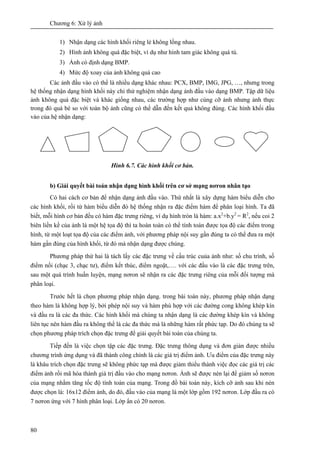 Chương 6: Xử lý ảnh
80
1) Nhận dạng các hình khối riêng lẻ không lồng nhau.
2) Hình ảnh không quá đặc biệt, ví dụ như hình tam giác không quá tù.
3) Ảnh có định dạng BMP.
4) Mức độ xoay của ảnh không quá cao
Các ảnh đầu vào có thể là nhiều dạng khác nhau: PCX, BMP, IMG, JPG, …, nhưng trong
hệ thống nhận dạng hình khối này chỉ thử nghiệm nhận dạng ảnh đầu vào dạng BMP. Tập dữ liệu
ảnh không quá đặc biệt và khác giống nhau, các trường hợp như cùng cỡ ảnh nhưng ảnh thực
trong đó quá bé so với toàn bộ ảnh cũng có thể dẫn đến kết quả không đúng. Các hình khối đầu
vào của hệ nhận dạng:
Hình 6.7. Các hình khối cơ bản.
b) Giải quyết bài toán nhận dạng hình khối trên cơ sở mạng nơron nhân tạo
Có hai cách cơ bản để nhận dạng ảnh đầu vào. Thứ nhất là xây dựng hàm biểu diễn cho
các hình khối, rồi từ hàm biểu diễn đó hệ thống nhận ra đặc điểm hàm để phân loại hình. Ta đã
biết, mỗi hình cơ bản đều có hàm đặc trưng riêng, ví dụ hình tròn là hàm: a.x2
+b.y2
= R2
, nếu coi 2
biên liền kề của ảnh là một hệ tọa độ thì ta hoàn toàn có thể tính toán được tọa độ các điểm trong
hình, từ một loạt tọa độ của các điểm ảnh, với phương pháp nội suy gần đúng ta có thể đưa ra một
hàm gần đúng của hình khối, từ đó mà nhận dạng được chúng.
Phương pháp thứ hai là tách lấy các đặc trưng về cấu trúc cuủa ảnh như: số chu trình, số
điểm nối (chạc 3, chạc tư), điểm kết thúc, điểm ngoặt,…. với các đầu vào là các đặc trưng trên,
sau một quá trình huấn luyện, mạng nơron sẽ nhận ra các đặc trưng riêng của mỗi đối tượng mà
phân loại.
Trước hết là chọn phương pháp nhận dạng. trong bài toán này, phương pháp nhận dạng
theo hàm là không hợp lý, bởi phép nội suy và hàm phù hợp với các đường cong không khép kín
và đầu ra là các đa thức. Các hình khối mà chúng ta nhận dạng là các đường khép kín và không
liên tục nên hàm đầu ra không thể là các đa thức mà là những hàm rất phức tạp. Do đó chúng ta sẽ
chọn phương pháp trích chọn đặc trưng để giải quyết bài toán của chúng ta.
Tiếp đến là việc chọn tập các đặc trưng. Đặc trưng thông dụng và đơn giản được nhiều
chương trình ứng dụng và đã thành công chính là các giá trị điểm ảnh. Ưu điểm của đặc trưng này
là khâu trích chọn đặc trưng sẽ không phức tạp mà được giảm thiểu thành việc đọc các giá trị các
điểm ảnh rồi mã hóa thành giá trị đầu vào cho mạng nơron. Ảnh sẽ được nén lại để giảm số nơron
của mạng nhằm tăng tốc độ tính toán của mạng. Trong đồ bài toán này, kích cỡ ảnh sau khi nén
được chọn là: 16x12 điểm ảnh, do đó, đầu vào của mạng là một lớp gồm 192 nơron. Lớp đầu ra có
7 nơron ứng với 7 hình phân loại. Lớp ẩn có 20 nơron.
 