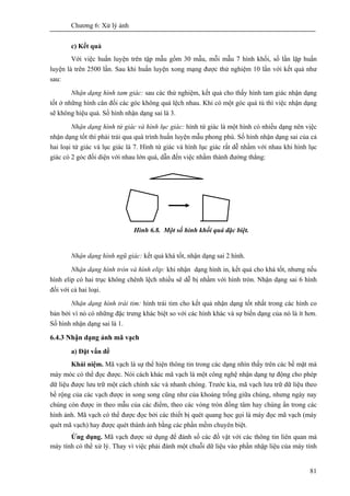 Chương 6: Xử lý ảnh
81
c) Kết quả
Với việc huấn luyện trên tập mẫu gồm 30 mẫu, mỗi mẫu 7 hình khối, số lần lặp huấn
luyện là trên 2500 lần. Sau khi huấn luyện xong mạng được thử nghiệm 10 lần với kết quả như
sau:
Nhận dạng hình tam giác: sau các thử nghiệm, kết quả cho thấy hình tam giác nhận dạng
tốt ở những hình cân đối các góc không quá lệch nhau. Khi có một góc quá tù thì việc nhận dạng
sẽ không hiệu quả. Số hình nhận dạng sai là 3.
Nhận dạng hình tứ giác và hình lục giác: hình tứ giác là một hình có nhiều dạng nên vịệc
nhận dạng tốt thì phải trải qua quá trình huấn luyện mẫu phong phú. Số hình nhận dạng sai của cả
hai loại tứ giác và lục giác là 7. Hình tứ giác và hình lục giác rất dễ nhầm với nhau khi hình lục
giác có 2 góc đối diện với nhau lớn quá, dẫn đến việc nhầm thành đường thẳng:
Hình 6.8. Một số hình khối quá đặc biệt.
Nhận dạng hình ngũ giác: kết quả khá tốt, nhận dạng sai 2 hình.
Nhận dạng hình tròn và hình elip: khi nhận dạng hình in, kết quả cho khá tốt, nhưng nếu
hình elip có hai trục không chênh lệch nhiều sẽ dễ bị nhầm với hình tròn. Nhận dạng sai 6 hình
đối với cả hai loại.
Nhận dạng hình trái tim: hình trái tim cho kết quả nhận dạng tốt nhất trong các hình co
bản bởi vì nó có những đặc trưng khác biệt so với các hình khác và sự biến dạng của nó là ít hơn.
Số hình nhận dạng sai là 1.
6.4.3 Nhận dạng ảnh mã vạch
a) Đặt vấn đề
Khái niệm. Mã vạch là sự thể hiện thông tin trong các dạng nhìn thấy trên các bề mặt mà
máy móc có thể đọc được. Nói cách khác mã vạch là một công nghệ nhận dạng tự động cho phép
dữ liệu được lưu trữ một cách chính xác và nhanh chóng. Trước kia, mã vạch lưu trữ dữ liệu theo
bề rộng của các vạch được in song song cũng như của khoảng trống giữa chúng, nhưng ngày nay
chúng còn được in theo mẫu của các điểm, theo các vòng tròn đồng tâm hay chúng ẩn trong các
hình ảnh. Mã vạch có thể được đọc bởi các thiết bị quét quang học gọi là máy đọc mã vạch (máy
quét mã vạch) hay được quét thành ảnh bằng các phần mềm chuyên biệt.
Ứng dụng. Mã vạch được sử dụng để đánh số các đồ vật với các thông tin liên quan mà
máy tính có thể xử lý. Thay vì việc phải đánh một chuỗi dữ liệu vào phần nhập liệu của máy tính
 