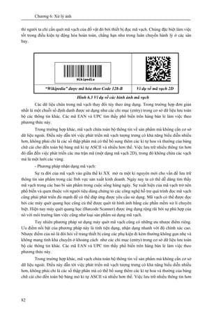 Chương 6: Xử lý ảnh
82
thì người ta chỉ cần quét mã vạch của đồ vật đó bởi thiết bị đọc mã vạch. Chúng đặc biệt làm việc
tốt trong điều kiện tự động hóa hoàn toàn, chẳng hạn như trong luân chuyển hành lý ở các sân
bay.
“Wikipedia” được mã hóa theo Code 128-B Ví dụ về mã vạch 2D
Hình 6.3 Ví dụ về các hình ảnh mã vạch
Các dữ liệu chứa trong mã vạch thay đổi tùy theo ứng dụng. Trong trường hợp đơn giản
nhất là một chuỗi số định danh được sử dụng như các chỉ mục (entry) trong cơ sở dữ liệu lưu toàn
bộ các thông tin khác. Các mã EAN và UPC tìm thấy phổ biến trên hàng bán lẻ làm việc theo
phương thức này.
Trong trường hợp khác, mã vạch chứa toàn bộ thông tin về sản phẩm mà không cần cơ sở
dữ liệu ngoài. Điều này dẫn tới việc phát triển mã vạch tượng trưng có khả năng biểu diễn nhiều
hơn, không phải chỉ là các số thập phân mà có thể bổ sung thêm các kí tự hoa và thường của bảng
chữ cái cho đến toàn bộ bảng mã kí tự ASCII và nhiều hơn thế. Việc lưu trữ nhiều thông tin hơn
đó dẫn đến việc phát triển các ma trận mã (một dạng mã vạch 2D), trong đó không chứa các vạch
mà là một lưới các vùng.
- Phương pháp nhận dạng mã vạch:
Sự ra đời của mã vạch vào giữa thế kỉ XX mở ra một kỉ nguyên mới cho vấn đề lưu trữ
thông tin sản phẩm trong các lĩnh vực sản xuất kinh doanh. Ngày nay ta có thể dễ dàng tìm thấy
mã vạch trong các bao bì sản phẩm trong cuộc sống hàng ngày. Sự xuất hiện của mã vạch trở nên
phổ biến và quen thuộc với người tiêu dùng chứng tỏ các công nghệ hỗ trợ quá trình đọc mã vạch
cũng phải phát triển đủ mạnh để có thể đáp ứng được yêu cầu sử dụng. Mã vạch có thể được đọc
bởi các máy quét quang học cũng cú thể được quét từ hình ảnh bằng các phần mềm xử lí chuyên
biệt. Hiện nay máy quét quang học (Barcode Scanner) được ứng dụng rộng rãi bởi sự phù hợp của
nó với môi trường làm việc cũng như loại sản phẩm sử dụng mã vạch.
Tuy nhiên phương pháp sử dụng máy quét mã vạch cũng có những ưu nhược điểm riêng.
Ưu điểm nổi bật của phương pháp này là tính tiện dụng, nhận dạng nhanh với độ chính xác cao.
Nhược điểm của nó là đòi hỏi về trang thiết bị cùng các phụ kiện đi kèm thường không gọn nhẹ và
không mang tính khả chuyển ở khoảng cách như các chỉ mục (entry) trong cơ sở dữ liệu lưu toàn
bộ các thông tin khác. Các mã EAN và UPC tìm thấy phổ biến trên hàng bán lẻ làm việc theo
phương thức này.
Trong trường hợp khác, mã vạch chứa toàn bộ thông tin về sản phẩm mà không cần cơ sở
dữ liệu ngoài. Điều này dẫn tới việc phát triển mã vạch tượng trưng có khả năng biểu diễn nhiều
hơn, không phải chỉ là các số thập phân mà có thể bổ sung thêm các kí tự hoa và thường của bảng
chữ cái cho đến toàn bộ bảng mó kí tự ASCII và nhiều hơn thế. Việc lưu trữ nhiều thông tin hơn
 