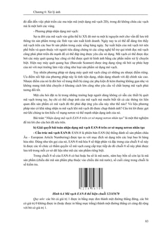 Chương 6: Xử lý ảnh
83
đó dẫn đến việc phát triển các ma trận mã (một dạng mã vạch 2D), trong đó không chứa các vạch
mà là một lưới các vùng.
- Phương pháp nhận dạng mó vạch:
Sự ra đời của mã vạch vào giữa thế kỉ XX đó mở ra một kỉ nguyên mới cho vấn đề lưu trữ
thông tin sản phẩm trong các lĩnh vực sản xuất kinh doanh. Ngày nay ta có thể dễ dàng tìm thấy
mã vạch trên các bao bì sản phẩm trong cuộc sống hàng ngày. Sự xuất hiện của mã vạch trở nên
phổ biến và quen thuộc với người tiêu dùng chứng tỏ các công nghệ hỗ trợ qui trình đọc mã vạch
cũng phải phát triển đủ mạnh để có thể đáp ứng được yêu cầu sử dụng. Mã vạch có thể được đọc
bởi các máy quét quang học cũng có thể được quét từ hình ảnh bằng các phần mềm xử lý chuyên
biệt. Hiện nay máy quét quang học (Barcode Scanner) được ứng dụng rộng rãi bởi sự phức hợp
của nó với mọi trường làm việc cũng như loại sản phẩm sử dụng mó vạch.
Tuy nhiên phương pháp sử dụng máy quét mã vạch cũng có những ưu nhược điểm riêng.
Ưu điểm nổi bật của phương pháp này là tính tiện dụng, nhận dạng nhanh với độ chính xác cao.
Nhược điểm của nó là đòi hỏi về trang thiết bị cùng các phụ kiện đi kèm thường không gọn nhẹ và
không mang tính khả chuyển ở khoảng cách lớn cũng như yêu cầu về chất lượng mã vạch phải
tương đối tốt.
Một câu hỏi đặt ra là trong những trường hợp người dùng không có sẵn các thiết bị quét
mã vạch trong tay, họ chỉ có thể chụp ảnh của mã vạch mà muốn biết tất cả các thông tin liên
quan đến sản phẩm có mã vạch đó thì phải đáp ứng yêu cầu này như thế nào? Và liệu phương
pháp nào có khả năng nhận ra mã vạch khi mã vạch đó được chụp thành ảnh? Câu trả lời được gợi
mở khi chúng ta tìm hiểu về mạng nơron và thế mạnh nhận dạng ảnh của nó.
Bài toán “Nhận dạng mã vạch EAN-8 trên cơ sở mạng nơron nhân tạo” là một thử nghiệm
để trả lời cho câu hỏi đã nêu trên.
b) Giải quyết bài toán nhận dạng mã vạch EAN-8 trên cơ sở mạng nơron nhân tạo
- Cấu trúc mã vạch EAN-8: EAN-8 là phiên bản EAN (hệ thống đánh số sản phẩm châu
Âu – European Article Numbering) được tạo ra với mục đích sử dụng trên các loại bao bì hàng
hóa nhỏ. Đúng như tên gọi của nó, EAN-8 mã hóa 8 số thập phân và đặc trưng của chuỗi 8 số này
là được các tổ chức có thẩm quyền về mã vạch cung cấp trực tiếp do đó chuỗi 8 số này phải được
lưu trữ trong mỗi cơ sở dữ liệu như mã các sản phẩm riêng biệt.
Trong chuỗi 8 số của EAN-8 có hai hoặc ba số là mã nước, năm hay bốn số còn lại là mã
sản phẩm (chiều dài mã sản phẩm phụ thuộc vào chiều dài mã nước), số cuối cùng trong chuỗi là
số kiểm tra.
Hình 6.4 Mã vạch EAN-8 thể hiện chuỗi 12345670
Quy ước: các bit cú giá trị 1 được in bằng mực đen thành một đường thẳng đứng, các bit
có giá trị 0 không được in (hoặc được in bằng mực trắng) thành một đường thẳng có cùng độ rộng
với bit có giá trị 1.
 