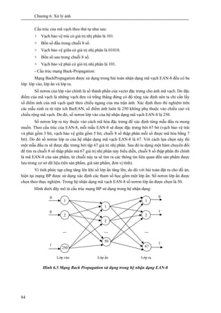 Chương 6: Xử lý ảnh
84
Cấu trúc của mã vạch theo thứ tự như sau:
+ Vạch bảo vệ trái có giá trị nhị phân là 101.
+ Bốn số đầu trong chuỗi 8 số.
+ Vạch bảo vệ giữa có giá trị nhị phân là 01010.
+ Bốn số sau trong chuỗi 8 số.
+ Vạch bảo vệ phải có giỏ trị nhị phân là 101.
- Cấu trúc mạng Back-Propagation:
Mạng BackPropagation được sử dụng trong bài toán nhận dạng mã vạch EAN-8 đều có ba
lớp: lớp vào, lớp ẩn và lớp ra.
Số nơron của lớp vào chính là số thành phần của vectơ đặc trưng cho ảnh mã vạch. Do đặc
điểm của mã vạch là những vạch đen và trắng thẳng đứng có độ rộng xác định nên ta chỉ cần lấy
số điểm ảnh của mã vạch quét theo chiều ngang của ma trận ảnh. Xác định theo thí nghiệm trên
các mẫu sinh ra từ tiện ích BarEAN, số điểm ảnh luôn là 250 không phụ thuộc vào chiều cao và
chiều rộng mã vạch. Do đó, số nơron lớp vào của hệ nhận dạng mã vạch EAN-8 là 250.
Số nơron lớp ra tùy thuộc vào cách mã hóa đặc trưng để xác định từng mẫu đầu ra mong
muốn. Theo cấu trúc của EAN-8, mỗi mẫu EAN-8 sẽ được đặc trưng bởi 67 bit (vạch bảo vệ trái
và phải gồm 3 bit, vạch bảo vệ giữa gồm 5 bit, chuỗi 8 số thập phân mỗi số được mã hóa bằng 7
bit). Do đó số nơron lớp ra của hệ nhận dạng mã vạch EAN-8 là 67. Với cách lựa chọn này thì
một mẫu đầu ra sẽ được đặc trưng bởi tập 67 giá trị nhị phân. Sau đó ta dựng một hàm chuyển đổi
để tìm ra chuỗi 8 số thập phân mà 67 giá trị nhị phân này biểu diễn, chuỗi 8 số thập phân đó chính
là mã EAN-8 của sản phẩm, từ chuỗi này ta sẽ tìm ra các thông tin liên quan đến sản phẩm được
lưu trong cơ sở dữ liệu (tên sản phẩm, giá sản phẩm, đơn vị tính).
Vì tính phức tạp cũng tăng lên khi số lớp ẩn tăng lên, do đó với bài toán đặt ra cho đồ án,
hiện tại mạng BP được sử dụng xác định các tham số học gồm một lớp ẩn. Số nơron lớp ẩn được
chọn theo thực nghiệm. Trong hệ nhận dạng mã vạch EAN-8 số nơron lớp ẩn được chọn là 50.
Hình dưới đây mô tả cấu trúc mạng BP sử dụng trong hệ nhận dạng:
Hình 6.5 Mạng Back Propagation sử dụng trong hệ nhận dạng EAN-8
1
2
250
1
2
50
1
2
67
… ……
0
0
1
0
1
1
Lớp vào Lớp ẩn Lớp ra
 