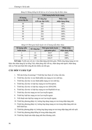Chương 6: Xử lý ảnh
86
Bảng 6.8 Bảng thống kê độ hội tụ với số nơron lớp ẩn khác nhau
Chất lượng huấn luyện mạng
Số lượng
nơron lớp ẩn
Số vũng học
(Lỗi cực đại: 0.01)
Phần trăm
nhận dạng đúng
30 948 88%
40 345 92%
45 233 100%
50 208 100%
55 216 100%
60 562 100%
70 1348 100%
Bảng 6.8 Thời gian huấn luyện với số lượng mẫu khác nhau
Số lượng mẫu
huấn luyện
Số vũng học
Thời gian huấn luyện
(giờ:phút:giây)
Phần trăm
nhận dạng đúng
1 11 0:0:7 100%
10 138 0:0:20 100%
25 199 0:0:27 100%
Kết luận: Ta đã xem xét các ví dụ nhận dạng ảnh đơn giản. Nhiều ứng dụng mạng nơ ron
khác như nhận dạng ký tự tiếng Việt, nhận dang chữ viết tay, nhận dạng mặt người, nhận dạng
tiền xu Việt nam hiện thời cũng đã cho nhiều các kết quả.
CÂU HỎI VÀ BÀI TẬP
1. Thế nào là học (Learning) ? Trình bày học tham số và học cấu trúc.
2. Trình bày cấu trúc và các thành phần của mạng nơ ron sinh học.
3. Trình bày cấu trúc và các thành phần mạng nơ ron sinh học.
4. Trình bày cấu trúc và luật học mạng nơ ron Perceptron.
5. Trình bày cấu trúc và luật học mạng nơ ron ADALINE.
6. Trình bày cấu trúc và luật học mạng nơ ron Hopfield rời rạc.
7. Trình bày cấu trúc mạng nơ ron Lan truyền ngược.
8. Trình bày luật học mạng nơ ron Lan truyền ngược
9. Viết thuật toán luật học mạng nơ ron Lan truyền ngược.
10. Trình bày phương pháp và ý tưởng ứng dụng mạng nơ ron trong nhận dạng ảnh.
11. Trình bày phương pháp và ý tưởng ứng dụng mạng nơ ron trong nhận dạng ảnh các
khối hình học.
12. Trình bày phương pháp và ý tưởng ứng dụng mạng nơ ron trong nhận dạng ảnh mã vạch.
13. Trình bày phương pháp thống kê trong nhận dạng ảnh.
14. Trình bày thuật toán nhận dạng ảnh theo khoảng cách.
 