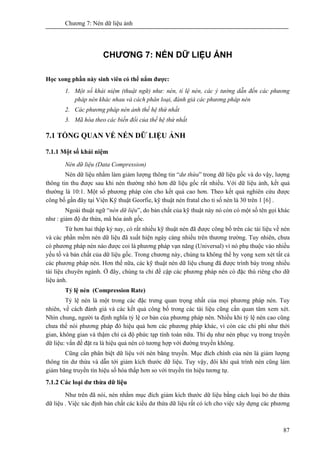 Chương 7: Nén dữ liệu ảnh
87
CHƯƠNG 7: NÉN DỮ LIỆU ẢNH
Học xong phần này sinh viên có thể nắm được:
1. Một số khái niệm (thuật ngữ) như: nén, tỉ lệ nén, các ý tưởng dẫn đến các phương
pháp nén khác nhau và cách phân loại, đánh giá các phương pháp nén
2. Các phương pháp nén ảnh thế hệ thứ nhất
3. Mã hóa theo các biến đổi của thế hệ thứ nhất
7.1 TỔNG QUAN VỀ NÉN DỮ LIỆU ẢNH
7.1.1 Một số khái niệm
Nén dữ liệu (Data Compression)
Nén dữ liệu nhằm làm giảm lượng thông tin “dư thừa” trong dữ liệu gốc và do vậy, lượng
thông tin thu được sau khi nén thường nhỏ hơn dữ liệu gốc rất nhiều. Với dữ liệu ảnh, kết quả
thường là 10:1. Một số phương pháp còn cho kết quả cao hơn. Theo kết quả nghiên cứu được
công bố gần đây tại Viện Kỹ thuật Georfie, kỹ thuật nén fratal cho tỉ số nén là 30 trên 1 [6] .
Ngoài thuật ngữ “nén dữ liệu”, do bản chất của kỹ thuật này nó còn có một số tên gọi khác
như : giảm độ dư thừa, mã hóa ảnh gốc.
Từ hơn hai thập kỷ nay, có rất nhiều kỹ thuật nén đã được công bố trên các tài liệu về nén
và các phần mềm nén dữ liệu đã xuất hiện ngày càng nhiều trên thương trường. Tuy nhiên, chưa
có phương pháp nén nào được coi là phương pháp vạn năng (Universal) vì nó phụ thuộc vào nhiều
yếu tố và bản chất của dữ liệu gốc. Trong chương này, chúng ta không thể hy vọng xem xét tất cả
các phương pháp nén. Hơn thế nữa, các kỹ thuật nén dữ liệu chung đã được trình bày trong nhiều
tài liệu chuyên ngành. Ở đây, chúng ta chỉ đề cập các phương pháp nén có đặc thù riêng cho dữ
liệu ảnh.
Tỷ lệ nén (Compression Rate)
Tỷ lệ nén là một trong các đặc trưng quan trọng nhất của mọi phương pháp nén. Tuy
nhiên, về cách đánh giá và các kết quả công bố trong các tài liệu cũng cần quan tâm xem xét.
Nhìn chung, người ta định nghĩa tỷ lệ cơ bản của phương pháp nén. Nhiều khi tỷ lệ nén cao cũng
chưa thể nói phương pháp đó hiệu quả hơn các phương pháp khác, vì còn các chi phí như thời
gian, không gian và thậm chí cả độ phức tạp tính toán nữa. Thí dụ như nén phục vụ trong truyền
dữ liệu: vấn đề đặt ra là hiệu quả nén có tương hợp với đường truyền không.
Cũng cần phân biệt dữ liệu với nén băng truyền. Mục đích chính của nén là giảm lượng
thông tin dư thừa và dẫn tới giảm kích thước dữ liệu. Tuy vậy, đôi khi quá trình nén cũng làm
giảm băng truyền tín hiệu số hóa thấp hơn so với truyền tín hiệu tương tự.
7.1.2 Các loại dư thừa dữ liệu
Như trên đã nói, nén nhằm mục đích giảm kích thước dữ liệu bằng cách loại bỏ dư thừa
dữ liệu . Việc xác định bản chất các kiểu dư thừa dữ liệu rất có ích cho việc xây dựng các phương
 