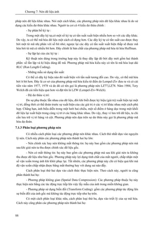Chương 7: Nén dữ liệu ảnh
88
pháp nén dữ liệu khác nhau. Nói một cách khác, các phương pháp nén dữ liệu khác nhau là do sử
dụng các kiểu dư thừa khác nhau. Người ta coi có 4 kiểu dư thừa chính :
- Sự phân bố ký tự :
Trong một dãy ký tự,có một số ký tự có tần suất xuất hiện nhiều hơn so với các dãy khác.
Do vậy, ta có thể mã hóa dữ liệu một cách cô đọng hơn. Các dãy ký tự có tần suất cao được thay
bởi một từ mã nhị phân với số bít nhỏ; ngược lại các dãy có tần suất xuất hiện thấp sẽ được mã
hóa bởi từ mã có nhiều bít hơn. Đây chính là bản chất của phương pháp mã hóa từ hóa Huffman.
- Sự lặp lại của các ký tự :
Kỹ thuật nén dùng trong trường hợp này là thay dãy lặp đó bởi dãy mới gồm hai thành
phần: số lần lặp và kí hiệu dùng để mã. Phương pháp mã hóa kiểu này có tên là mã hóa loạt dài
RLC (Run Length Coding).
- Những mẫu sử dụng tần suất:
Có thể có dãy ký hiệu nào đó xuất hiện với tần suất tương đối cao. Do vây, có thể mã hóa
bởi ít bít hơn. Đây là cơ sở của phương pháp mã hóa kiểu từ điển do Lempel-Ziv đưa ra và có cải
tiến vào năm 1977, 1978 và do đó có tên gọi là phương pháp nén LZ77,LZ78. Năm 1984, Tery
Welch đã cải tiến hiệu quả hơn và đặt tên là LZW (Lempel-Ziv-Welch).
- Độ dư thừa vị trí:
Do sự phụ thuộc lẫn nhau của dữ liệu, đôi khi biết được ký hiệu (giá trị) xuất hiện tại một
vị trí, đồng thời có thể đoán trước sự xuất hiện của các giá trị ở các vị trí khác nhau một cách phù
hợp. Chằng hạn, ảnh biểu diễn trong một lưới hai chiều, một số điểm ở hàng dọc trong một khối
dữ liệu lại xuất hiện trong cùng vị trí ở các hàng khác nhau. Do vậy, thay vì lưu trữ dữ liệu, ta chỉ
cần lưu trữ vị trí hàng và cột. Phương pháp nén dựa trên sự dư thừa này gọi là phương pháp mã
hóa dự đoán.
7.1.3 Phân loại phương pháp nén
Có nhiều cách phân loại các phương pháp nén khác nhau. Cách thứ nhất dựa vào nguyên
lý nén. Cách này phân các phương pháp nén thành hai họ lớn:
- Nén chính xác hay nén không mất thông tin: họ này bao gồm các phương pháp nén mà
sau khi giải nén ta thu được chính xác dữ liệu gốc.
- Nén có mất thông tin: họ này bao gồm các phương pháp mà sau khi giải nén ta không
thu được dữ liệu như bản gốc. Phương pháp này lợi dụng tính chất của mắt người, chấp nhận một
số vặn xoắn trong ảnh khi khôi phục lại. Tất nhiên, các phương pháp này chỉ có hiệu quả khi mà
độ vặn xoắn chấp nhận được bằng mắt thường hay với dung sai nào đấy.
Cách phân loại thứ hai dựa vào cách thức thực hiện nén. Theo cách này, người ta cũng
phân thành hai họ:
- Phương pháp không gian (Spatial Data Compression): Các phương pháp thuộc họ này
thực hiện nén bằng các tác động trực tiếp lên việc lấy mẫu của ảnh trong miền không gian.
- Phương pháp sử dụng biến đổi (Transform Coding): gồm các phương pháp tác động lên
sự biến đổi của ảnh gốc mà không tác động trực tiếp như họ trên.
Có một cách phân loại khác nữa, cách phân loại thứ ba, dựa vào triết lý của sự mã hóa.
Cách này cũng phân các phương pháp nén thành hai họ:
 
