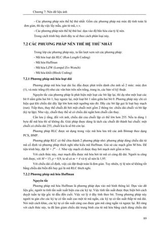 Chương 7: Nén dữ liệu ảnh
89
- Các phương pháp nén thế hệ thứ nhất: Gồm các phương pháp mà mức độ tính toán là
đơn giản, thí dụ việc lấy mẫu, gán từ mã,.v.v.
- Các phương pháp nén thế hệ thứ hai: dựa vào độ bão hòa của tỷ lệ nén.
Trong cách trình bày dưới đây ta sẽ theo cách phân loại này.
7.2 CÁC PHƯƠNG PHÁP NÉN THẾ HỆ THỨ NHẤT
Trong lớp các phương pháp này, ta lần lượt xem xét các phương pháp:
- Mã hóa loạt dài RLC (Run Length Coding)
- Mã hóa Huffman
- Mã hóa LZW (Lempel Ziv-Wench)
- Mã hóa khối (Block Coding)
7.2.1 Phương pháp mã hóa loạt dài
Phương pháp mã hóa loạt dài lúc đầu được phát triển dành cho ảnh số 2 mức: mức đen
(1), và mức trắng (0) như các văn bản trên nền trắng, trang in, các bản vẽ kỹ thuật.
Nguyên tắc của phương pháp là phát hiện một loạt các bít lặp lại, thí dụ như một loạt các
bít 0 nằm giữa hai bít 1, hay ngược lại, một loạt bít 1 nằm giữa hai bít 0. Phương pháp này chỉ có
hiệu quả khi chiều dài dãy lặp lớn hơn một ngưỡng nào đó. Dãy các bít lặp gọi là loạt hay mạch
(run). Tiếp theo, thay thế chuỗi đó bởi một chuỗi mới gồm 2 thông tin: chiều dài chuỗi và bít lặp
(ký tự lặp). Như vậy, chuỗi thay thế sẽ có chiều dài ngắn hơn chuỗi cần thay.
Cần lưu ý rằng, đối với ảnh, chiều dài của chuỗi lặp có thể lớn hơn 255. Nếu ta dùng 1
byte để mã hóa thí sẽ không đủ. Giải pháp được dùng là tách các chuỗi đó thành hai chuỗi: một
chuỗi có chiều dài 255, chuỗi kia là số bít còn lại.
Phương pháp RLC được sử dụng trong việc mã hóa lưu trữ các ảnh Bitmap theo dạng
PCX, BMP.
Phương pháp RLC có thể chia thành 2 phương pháp nhỏ: phương pháp dùng chiều dài tứ
mã cố định và phương pháp thích nghi như kiểu mã Huffman. Giả sử các mạch gồm M bits. Để
tiện trình bày, đặt M = 2m
– 1. Như vậy mạch cũ được thay bởi mạch mới gồm m bits.
Với cách thức này, mọi mạch đều được mã hóa bởi từ mã có cùng độ dài. Người ta cũng
tính được, với M = 15, p = 0,9, ta sẽ có m = 4 và tỷ số nén là 1,95.
Với chiều dài cố định, việc cài đặt thuật toán là đơn giản. Tuy nhiên, tỷ lệ nén sẽ không tốt
bằng chiều dài biến đổi hay gọi là mã RLC thích nghi.
7.2.2 Phương pháp mã hóa Huffman
Nguyên tắc
Phương pháp mã hóa Huffman là phương pháp dựa vào mô hình thông kê. Dựa vào dữ
liệu gốc, người ta tính tần suất xuất hiện của các ký tự. Việc tính tần suất được thực hiện bởi cách
duyệt tuần tự tệp gốc từ đầu đến cuối. Việc xử lý ở đây tính theo bit. Trong phương pháp này
người ta gán cho các ký tự có tần suất cao một từ mã ngắn, các ký tự có tần suất thấp từ mã dài.
Nói một cách khác, các ký tự có tần suất càng cao được gán mã càng ngắn và ngược lại. Rõ ràng
với cách thức này, ta đã làm giảm chiều dài trung bình của từ mã hóa bằng cách dùng chiều dài
 