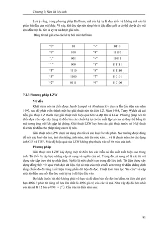 Chương 7: Nén dữ liệu ảnh
91
Lưu ý rằng, trong phương pháp Huffman, mã của ký tự là duy nhất và không mã nào là
phần bắt đầu của mã khác. Vì vậy, khi đọc tệp nén từng bit từ đầu đến cuối ta có thể duyệt cây mã
cho đến một lá, tức là ký tự đã được giải nén.
Bảng từ mã gán cho các kí tự bởi mã Huffman
“0” 10 “-” 0110
“6” 010 “4” 11110
“.” 001 “+” 11011
“ ” 000 “1” 111111
“3” 1110 “8” 111110
“5” 1100 “7” 110101
“2” 0111 “9” 110100
7.2.3 Phương pháp LZW
Mở đầu
Khái niệm nén từ điển được Jacob Lempel và Abraham Ziv đưa ra lần đầu tiên vào năm
1997, sau đó phát triển thành một họ giải thuật nén từ điển LZ. Năm 1984, Terry Welch đã cải
tiến giải thuật LZ thành một giải thuật mới hiệu quả hơn và đặt tên là LZW. Phương pháp nén từ
điển dựa trên việc xây dựng từ điển lưu các chuỗi ký tự có tần suất lặp lại cao và thay thế bằng từ
mã tương ứng mỗi khi gặp lại chúng. Giải thuật LZW hay hơn các giải thuật trước nó ở kỹ thuật
tổ chức từ điển cho phép nâng cao tỉ lệ nén.
Giải thuật nén LZW được sử dụng cho tất cả các loại file nhị phân. Nó thường được dùng
để nén các loại văn bản, ảnh đen trắng, ảnh màu, ảnh đa mức xám… và là chuẩn nén cho các dạng
ảnh GIF và TIFF. Mức độ hiệu quả của LZW không phụ thuộc vào số bít màu của ảnh.
Phương pháp
Giải thuật nén LZW xây dựng một từ điển lưu các mẫu có tần suất xuất hiện cao trong
ảnh. Từ điển là tập hợp những cặp từ vựng và nghĩa của nó. Trong đó, từ vựng sẽ là các từ mã
được sắp xếp theo thứ tự nhất định. Nghĩa là một chuỗi con trong dữ liệu ảnh. Từ điển được xây
dựng đồng thời với quá trình đọc dữ liệu. Sự có mặt của một chuỗi con trong từ điển khẳng định
rằng chuỗi đó đã từng xuất hiện trong phần dữ liệu đã đọc. Thuật toán liên tục “tra cứu” và cập
nhật từ điển sau mỗi lần đọc một ký tự ở dữ liệu đầu vào.
Do kích thước bộ nhớ không phải vô hạn và để đảm bảo tốc độ tìm kiếm, từ điển chỉ giới
hạn 4096 ở phần tử dùng để lưu lớn nhất là 4096 giá trị của các từ mã. Như vậy độ dài lớn nhất
của từ mã là 12 bits (4096 = 212
). Cấu trúc từ điển như sau:
 