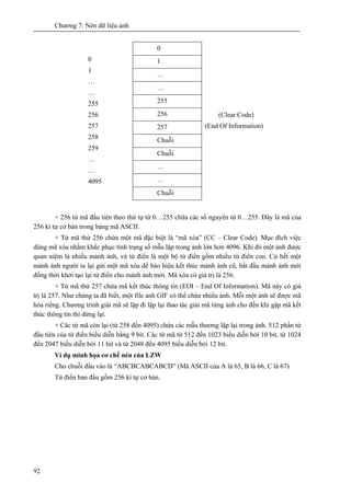 Chương 7: Nén dữ liệu ảnh
92
0
1
…
…
255
256
257
Chuỗi
Chuỗi
…
…
0
1
…
…
255
256
257
258
259
…
…
4095
Chuỗi
(Clear Code)
(End Of Information)
+ 256 từ mã đầu tiên theo thứ tự từ 0…255 chữa các số nguyên từ 0…255. Đây là mã của
256 kí tự cơ bản trong bảng mã ASCII.
+ Từ mã thứ 256 chứa một mã đặc biệt là “mã xóa” (CC – Clear Code). Mục đích việc
dùng mã xóa nhằm khắc phục tình trạng số mẫu lặp trong ảnh lớn hơn 4096. Khi đó một ảnh được
quan niệm là nhiều mảnh ảnh, và từ điển là một bộ từ điển gồm nhiều từ điển con. Cứ hết một
mảnh ảnh người ta lại gửi một mã xóa để báo hiệu kết thúc mảnh ảnh cũ, bắt đầu mảnh ảnh mới
đồng thời khởi tạo lại từ điển cho mảnh ảnh mới. Mã xóa có giá trị là 256.
+ Từ mã thứ 257 chứa mã kết thúc thông tin (EOI – End Of Information). Mã này có giá
trị là 257. Như chúng ta đã biết, một file ảnh GIF có thể chứa nhiểu ảnh. Mỗi một ảnh sẽ được mã
hóa riêng. Chương trình giải mã sẽ lặp đi lặp lại thao tác giải mã từng ảnh cho đến khi gặp mã kết
thúc thông tin thì dừng lại.
+ Các từ mã còn lại (từ 258 đến 4095) chứa các mẫu thương lặp lại trong ảnh. 512 phần tử
đầu tiên của từ điển biểu diễn bằng 9 bit. Các từ mã từ 512 đến 1023 biểu diễn bởi 10 bit, từ 1024
đến 2047 biểu diễn bởi 11 bit và từ 2048 đến 4095 biểu diễn bởi 12 bit.
Ví dụ minh họa cơ chế nén của LZW
Cho chuỗi đầu vào là “ABCBCABCABCD” (Mã ASCII của A là 65, B là 66, C là 67)
Từ điển ban đầu gồm 256 kí tự cơ bản.
 