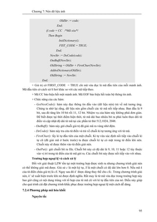 Chương 7: Nén dữ liệu ảnh
95
OldStr := code;
End;
if code = CC /*Mã xóa*/
Then Begin
InitDictionary();
FIST_CODE = TRUE;
End;
NewStr := DeCode(code);
OutBuff(NewStr);
OldString = OldStr + FirstChar(NewStr);
AddtoDictionary(OldStr);
OldString := NewStr;
End;
+ Giá trị cờ FIRST_CODE = TRUE chỉ mã vừa đọc là mã đầu tiên của mỗi mảnh ảnh.
Mã đầu tiên có cách xử lí hơi khác so với các mã tiếp theo.
+ Mã CC báo hiệu hết một mảnh ảnh. Mã EOF báo hiệu hết toàn bộ thông tin ảnh.
+ Chức năng của các hàm:
- GetNextCode(): hàm này đọc thông tin đầu vào (dữ liệu nén) trả về mã tương ứng.
Chúng ta nhớ lại rằng, dữ liệu nén gồm chuỗi các từ mã nối tiếp nhau. Ban đầu là 9
bit, sau đó tăng lên 10 bit rồi 11, 12 bit. Nhiệm vụ của hàm này không phải đơn giản.
Để biết được tại thời điểm hiện thời, từ mã dài bao nhiêu bit ra phải luôn theo dõi từ
điển và cập nhật độ dài từ mã tại các phần tử thứ 512,1024, 2048.
- OutBuff(): hàm này gửi chuỗi giá trị đã giải mã ra vùng nhớ đệm.
- DeCode(): hàm này tra cứu từ điển và trả về chuỗi kí tự tương ứng với từ mã.
- FirstChar(): lấy kí tự đầu tiên của một chuỗi. Kí tự vừa xác định nối tiếp vào chuỗi kí
tự cũ (đã giải mã ở bước trước) ta được chuỗi kí tự có mặt trong từ điển khi nén.
Chuỗi này sẽ được thêm vào từ điển giải nén.
- OutPut(): gửi chuỗi bít ra file. Chuỗi bít này có độ dài là 9, 10, 11 hoặc 12 tùy thuộc
vào vị trí trong từ điển của từ mã gửi ra. Các chuỗi bit này được nối tiếp vào với nhau.
Trường hợp ngoại lệ và cách xử lý
Đối với giải thuật LZW tồn tại một trường hợp được sinh ra nhưng chương trình giải nén
có thể không giải mã được. Giả sử c là một ký tự, S là một chuỗi có độ dài lớn hơn 0. Nếu mã k
của từ điển chứa giá trị là cS. Ngay sau đó k’ được dùng thay thế cho cSc. Trong chương trình giải
nén, k’ sẽ xuất hiện trước khi nó được định nghĩa. Rất may là từ mã vừa đọc trong trường hợp này
bao giờ cũng có nội dung trùng với tổ hợp của từ mã cũ với kí tự đầu tiên của nó. Điều này giúp
cho quá trình cài đặt chương trình khắc phục được trường hợp ngoại lệ một cách dễ dàng.
7.2.4 Phương pháp mã hóa khối
Nguyên tắc
 