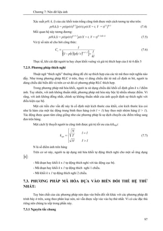 Chương 7: Nén dữ liệu ảnh
97
Xác suất p(0, k, l) của các khối toàn trắng cũng tính được một cách tương tự như trên:
p(0,k,l) = p(t)p(t/t)k-1
[p(t/t).p(t/X = t, Y = t)l-1
]k-1
(7.4)
Mối quan hệ này tương đương:
p(0,k,l) = p(t)p(t/t)k+l+2
p(t/X = t, Y = t)(l–1)(k-1)
(7.5)
Và tỷ số nén sẽ cho bởi công thức:
( )( ) ( )[ ] kl
1
ttptp1
1
C
2lk
r
+−
=
−+
/
(7.6)
Thực tế, khi cài đặt người ta hay chọn khối vuông và giá trị thích hợp của k từ 4 đến 5
7.2.5. Phương pháp thích nghi
Thuật ngữ “thích nghi” thường dùng để chỉ sự thích hợp của các từ mã theo một nghĩa nào
đấy. Như trong phương pháp RLC ở trên, thay vì dùng chiều dài từ mã cố định m bit, người ta
dùng chiều dài biến đổi và trên cơ sở đó có phương pháp RLC thích hợp.
Trong phương pháp mã hóa khối, người ta sử dụng chiều dài khối cố định gồm k x l điểm
ảnh. Tuy nhiên, với ảnh không thuần nhất, phương pháp mã hóa này bộc lộ nhiều nhược điểm. Vì
rằng, với ảnh không đồng nhất, chính sự không thuần nhất của ảnh quyết định sự thích nghi với
điều kiện cục bộ.
Một cải tiến cho vấn đề này là cố định một kích thước của khối, còn kích thước kia coi
như là hàm của một tác động trung bình theo hàng (với l = 1) hay theo một nhóm hàng (l > 1).
Tác động được quan tâm cũng giống như các phương pháp là sự dịch chuyển các điểm trắng sang
đen trên hàng.
Một cách lý thuyết người ta cũng tính được giá trị tối ưu của k(k0tp):
⎪
⎩
⎪
⎨
⎧
>
=
=
1I1I
1l
T
N
kopt (7.7)
N là số điểm ảnh trên hàng
Trên cơ sở này, người ta áp dụng mã hóa khối tự động thích nghi cho một số ứng dụng
[ ]6 :
- Mã đoạn hay khối k x 1 tự động thích nghi với tác động cục bộ.
- Mã đoạn hay khối k x 1 tự động thích nghi 1 chiều.
- Mã khối k x 1 tự động thích nghi 2 chiều.
7.3. PHƯƠNG PHÁP MÃ HÓA DỰA VÀO BIẾN ĐỔI THẾ HỆ THỨ
NHẤT:
Tuy bản chất của các phương pháp nén dựa vào biến đổi rất khác với các phương pháp đã
trình bày ở trên, song theo phân loại nén, nó vẫn được xếp vào vào họ thứ nhất. Vì có các đặc thù
riêng nên chúng ta xếp trong phần này.
7.3.1 Nguyên tắc chung
 