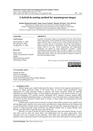 Indonesian Journal of Electrical Engineering and Computer Science
Vol. 21, No. 3, March 2021, pp. 1435~1443
ISSN: 2502-4752, DOI: 10.11591/ijeecs.v21.i3.pp1435-1443  1435
Journal homepage: http://ijeecs.iaescore.com
A hybrid de-noising method for mammogram images
Rashid Mehmood Gondal1
, Saima Anwar Lashari2
, Murtaja Ali Saare3
, Sari Ali Sari4
1
Department of Computer Science, the University of Lahore, Sargodha, Pakistan
2
College of Computing and Informatics, Saudi Electronic University, Dammam, Saudi Arabia
3
School of Computing, Universiti Utara Malaysia, Kadah, Malaysia
4
Faculty of Computer Science and Information Technology Universiti Tun Hussein, Johor, Malaysia
Article Info ABSTRACT
Article history:
Received May 17, 2020
Revised Sep 18, 2020
Accepted Nov 11, 2020
In general, mammogram images are contaminated with noise which directly
affects image quality. Several methods have been proposed to de-noise these
images, however, there is always a risk of losing valuable information. In
order to overcome the loss of information, the present study proposed a
Hybrid denoising method for mammogram images. The proposed hybrid
method works in two steps: Firstly, preprocessing with mathematical
morphology was applied for image enhancement. Secondly, a global
unsymmetrical trimmed median filter (GUTM) is applied to a de-noise
image. Experimental results prove that the proposed method works well for
mammogram images. Hence, the study provided an alternative method for
denoising mammogram images.
Keywords:
Breast cancer
Global unsymmetrical trimmed
median
Hybrid denoising method
Mammogram images This is an open access article under the CC BY-SA license.
Corresponding Author:
Murtaja Ali Saare
School of Computing
Universiti Utara Malaysia
Sintok, 06010 Bukit Kayu Hitam, Kedah, Malaysia
Email: mmurtaja88@gmail.com
1. INTRODUCTION
Medical images carry valuable information that plays a vital role in the diagnosis and prognosis of
diseases by taking significant images of the human body. It involves image classification, image
segmentation [1], image matching, change in sequence, and feature extraction. Mostly the radiology
department uses these medical images, in which diagnosis and prognosis of the disease are done are x-ray,
computed tomography (CT), positron emission tomography (PET), magnetic resonance imaging (MRI),
ultrasound, and digital mammogram images. A mammogram is one of the major types of medical images that
are used for the early detection of breast cancer in women. As these images are contaminated with noise
during their acquisition.
Different types of noises create an intensity in images which includes: gaussian noise, speckle noise,
salt and pepper noise, amplifier noise, poison noise, and quantization. Image denoising is the technique used
to avoid the problems of images such as signal distortion and unwanted noise. Image denoising takes a vital
position in image processing. Image de-noising uses different methods such as median filtering, mean
filtering, and winner filter to make the images clear and fine [2].
Basically, two types of models are used in image denoising: linear and nonlinear filtering. In early,
liner filters such as mean and wiener filters were fundamental tools for image improvement. These
techniques were easy to design [3] and implement. These filters have satisfying performance in many
operations such as mean filter good for removing grain noise while wiener filter good for removing additive
 