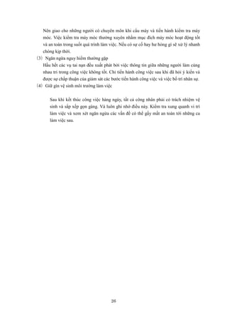 26
Nên giao cho những người có chuyên môn khi cẩu máy và tiến hành kiểm tra máy
móc. Việc kiểm tra máy móc thường xuyên nhằm mục đích máy móc hoạt động tốt
và an toàn trong suốt quá trình làm việc. Nếu có sự cố hay hư hỏng gì sẽ xử lý nhanh
chóng kịp thời.
（3）Ngăn ngừa nguy hiểm thường gặp
Hầu hết các vụ tai nạn đều xuất phát bởi việc thông tin giữa những người làm cùng
nhau tri trong công việc không tốt. Chỉ tiến hành công việc sau khi đã hỏi ý kiến và
được sự chấp thuận của giám sát các bước tiến hành công việc và việc bố trí nhân sự.
（4）Giữ gìn vệ sinh môi trường làm việc
Sau khi kết thúc công việc hàng ngày, tất cả công nhân phải có trách nhiệm vệ
sinh và sắp xếp gọn gàng. Và luôn ghi nhớ điều này. Kiểm tra xung quanh vi trí
làm việc và xem xét ngăn ngừa các vấn đề có thể gấy mất an toàn tới những ca
làm việc sau.
 