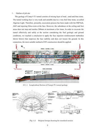 2
１． Outline of job site
The geology of Camp 4 T1 tunnel consists of mixing layer of mad , sand and lime stone.
The tunnel working face is very weak and unstable due to a very frail lime stone, so-called
Algerian Light. Therefore, presently, excavation process has been made with 6m FRP bolt,
AGF and injecting Silica resin at the face. However, the subsidence at the ceiling and foot
areas does not stop and reaches 500mm at maximum a few times. In order to excavate the
tunnel effectively and safely at the section considering the frail geologic and ground
conditions, we reached a conclusion to apply the face injection reinforcement method(as
shown below) that improves the face stability and does not loosen the ground. In this
connection, the most suitable method of FIT construction should be applied.
図-1.1 Longitudinal Section of Camp4 T1 tunnel geology
Fig.-1.2 Original design drawing for standard section
 