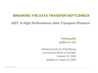 BREAKING THE DATA TRANSFER BOTTLENECK Yunhong GU [email_address] National Center for Data Mining University of Illinois at Chicago October 10, 2005 Updated on August 8, 2009 udt.sourceforge.net UDT: A High Performance Data Transport Protocol 