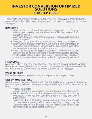 11
These methods are tried and true, but there are several ways to make this phase
more efficient by either improving current methods, or applying some new
strategies.
IR WEBSITE
• After you’ve considered the website suggestions to ‘engage’
investors you need to consider how it will affect their research and
evaluation phase.
• Make sure they can easily find ‘who you are, what you do, and what
makes you great’
• Don’t just put up your charts, financials and news on the IR page.
• Begin with a message from the CEO, have a brief paragraph on
your value proposition and include video, infographics, and other
media to draw attention and tell your story.
• Make sure investors visiting your page don’t have to think to hard
about where to go, create a simple, intuitive navigational strategy.
• Create calls to action, such as links to every online broker that allows
your visitors to easily access their broker if they’re ready to invest!
FINANCIALS
Make sure when they click your financials they are still on your website, whether
that means housing them on your server, or opening the link in a new window,
you want them to stay on your site where you control the message.
PRESS RELEASES
Follow the steps we detailed in step 1 and you should be good here.
ONE ON ONE MEETINGS
As a side note, not every investor will have the ability to set up a one on one, so
make sure your website conveys your story so well its just as effective as a one on
one.
• Practice your pitch
• Include competitor comparisons, to save them a step of research.
• Ask for feedback shortly after they’ve made their decision...if they
invested, what worked with your presentation? If they didn’t, what
didn’t work?
• Explain the 4 step IR strategy you are using so they know you will
be continually attracting new shareholders. Even though they are
currently a part of the process they will respect and admire your
commitment to building shareholder value.
INVESTOR CONVERSION OPTIMIZED
SOLUTIONS
FOR STEP THREE
 