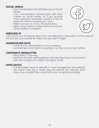 16
INBOUND IR
I bet you’re sick of hearing about this, but Inbound is important to every step of
the process, just wanted to make sure you didn’t forget.
SHAREHOLDER DAYS
• Invite all your shareholders to the company
• Let them see what they’re investing in, so they can connect further
CORPORATE NEWSLETTER
• Keep them in the loop.
• Ask them for their opinionletthem feel like they have a real position
with the company no matter how big or small.
OPEN OFFICE
• If shareholders want to talk with C-Level management, be available.
• No matter how big or small, they are behind you and you don’t
know how valuable they could be to your company eventually.
SOCIAL MEDIA
• Your shareholders should follow you on Social
Media
• Your shareholders communicate with their
friends on social media, so if you provide
them awesome shareable content it will be
easier for them to spread your story.
• Make sure you’re on ALL the social sites.
• Again, keep a policy in place that ensures your
social media is compliant
 