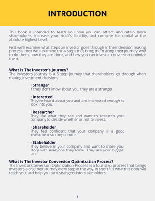 3
This book is intended to teach you how you can attract and retain more
shareholders; increase your stock’s liquidity, and compete for capital at the
absolute highest Level.
First we’ll examine what steps an investor goes through in their decision making
process; then we’ll examine the 4 steps that bring them along their journey: why
to do them, how they are done, and how you can investor conversion optimize
them.
What is The Investor’s Journey?
The Investor’s Journey is a 5 step journey that shareholders go through when
making investment decisions
• Stranger
If they don’t know about you, they are a stranger.
• Interested
They’ve heard about you and are interested enough to
look into you.
• Researcher
They like what they see and want to research your
company to decide whether or not to invest.
• Shareholder
They feel confident that your company is a good
investment so they commit.
• Stakeholder
They believe in your company and want to share your
story with everyone they know. They are your biggest
fan.
What is The Investor Conversion Optimization Process?
The Investor Conversion Optimization Process is a four step process that brings
investors along their journey every step of the way. In short it is what this book will
teach you, and help you turn strangers into stakeholders.
INTRODUCTION
 