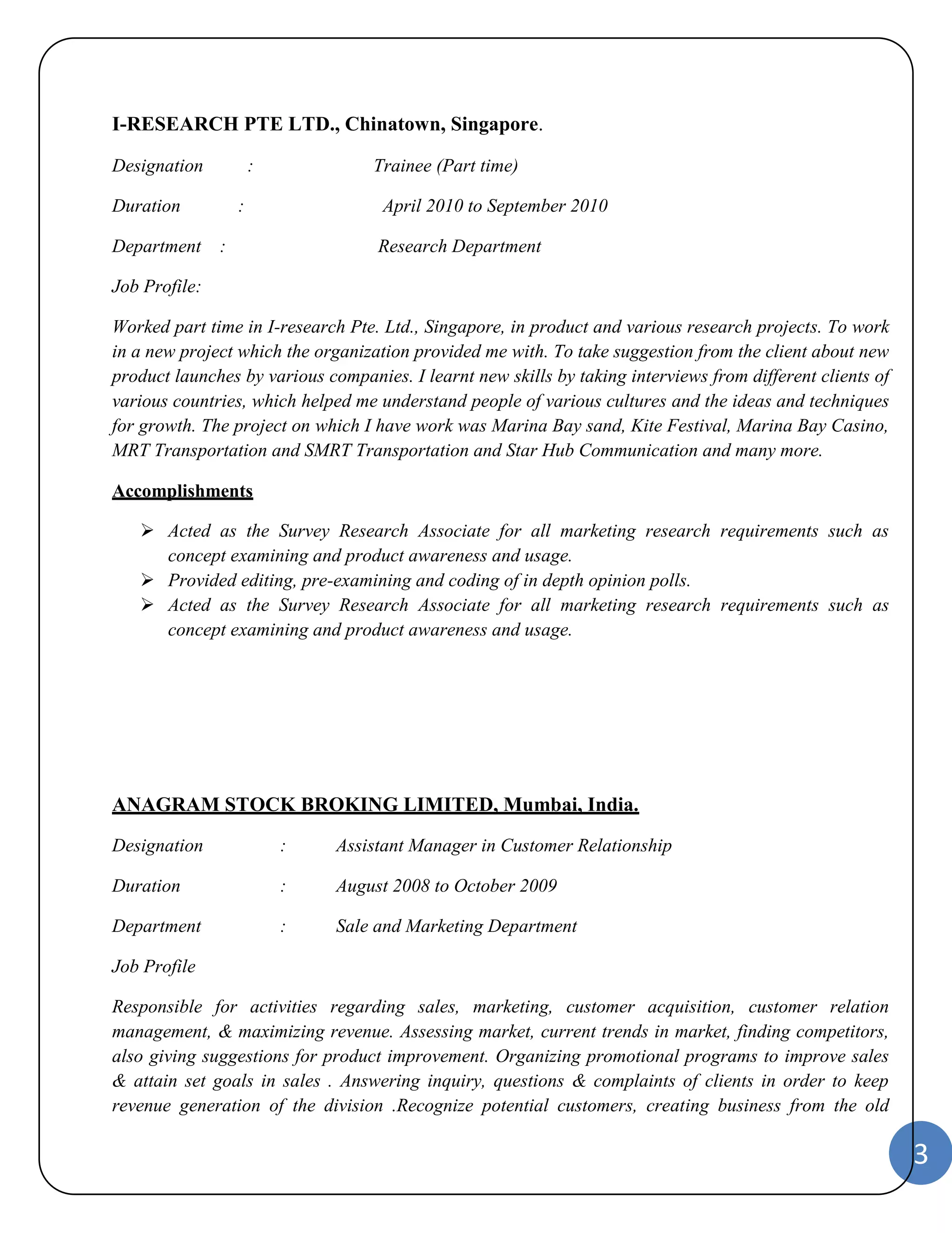 3 
I-RESEARCH PTE LTD., Chinatown, Singapore. 
Designation : Trainee (Part time) 
Duration : April 2010 to September 2010 
Department : Research Department 
Job Profile: 
Worked part time in I-research Pte. Ltd., Singapore, in product and various research projects. To work 
in a new project which the organization provided me with. To take suggestion from the client about new 
product launches by various companies. I learnt new skills by taking interviews from different clients of 
various countries, which helped me understand people of various cultures and the ideas and techniques 
for growth. The project on which I have work was Marina Bay sand, Kite Festival, Marina Bay Casino, 
MRT Transportation and SMRT Transportation and Star Hub Communication and many more. 
Accomplishments 
 Acted as the Survey Research Associate for all marketing research requirements such as 
concept examining and product awareness and usage. 
 Provided editing, pre-examining and coding of in depth opinion polls. 
 Acted as the Survey Research Associate for all marketing research requirements such as 
concept examining and product awareness and usage. 
ANAGRAM STOCK BROKING LIMITED, Mumbai, India. 
Designation : Assistant Manager in Customer Relationship 
Duration : August 2008 to October 2009 
Department : Sale and Marketing Department 
Job Profile 
Responsible for activities regarding sales, marketing, customer acquisition, customer relation 
management, & maximizing revenue. Assessing market, current trends in market, finding competitors, 
also giving suggestions for product improvement. Organizing promotional programs to improve sales 
& attain set goals in sales . Answering inquiry, questions & complaints of clients in order to keep 
revenue generation of the division .Recognize potential customers, creating business from the old 
 