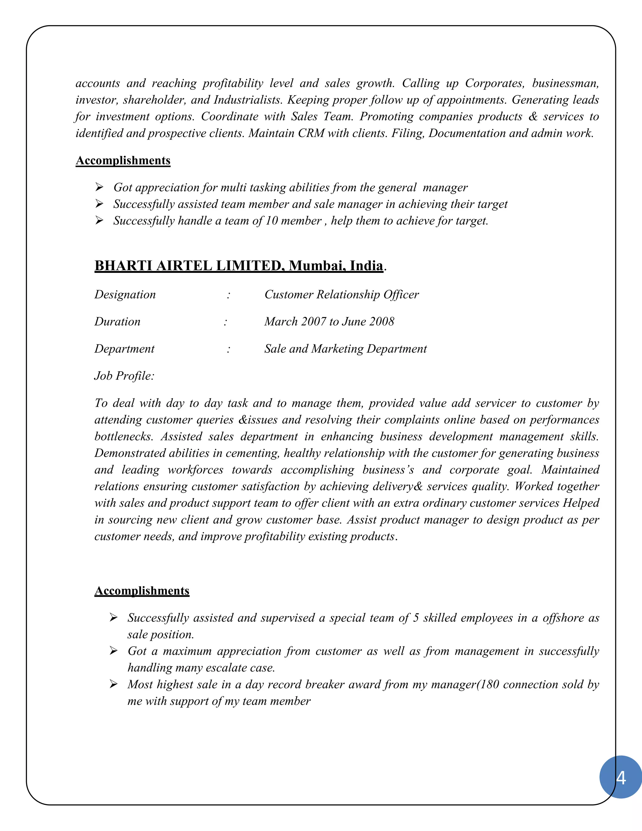 4 
accounts and reaching profitability level and sales growth. Calling up Corporates, businessman, 
investor, shareholder, and Industrialists. Keeping proper follow up of appointments. Generating leads 
for investment options. Coordinate with Sales Team. Promoting companies products & services to 
identified and prospective clients. Maintain CRM with clients. Filing, Documentation and admin work. 
Accomplishments 
 Got appreciation for multi tasking abilities from the general manager 
 Successfully assisted team member and sale manager in achieving their target 
 Successfully handle a team of 10 member , help them to achieve for target. 
BHARTI AIRTEL LIMITED, Mumbai, India. 
Designation : Customer Relationship Officer 
Duration : March 2007 to June 2008 
Department : Sale and Marketing Department 
Job Profile: 
To deal with day to day task and to manage them, provided value add servicer to customer by 
attending customer queries &issues and resolving their complaints online based on performances 
bottlenecks. Assisted sales department in enhancing business development management skills. 
Demonstrated abilities in cementing, healthy relationship with the customer for generating business 
and leading workforces towards accomplishing business’s and corporate goal. Maintained 
relations ensuring customer satisfaction by achieving delivery& services quality. Worked together 
with sales and product support team to offer client with an extra ordinary customer services Helped 
in sourcing new client and grow customer base. Assist product manager to design product as per 
customer needs, and improve profitability existing products. 
Accomplishments 
 Successfully assisted and supervised a special team of 5 skilled employees in a offshore as 
sale position. 
 Got a maximum appreciation from customer as well as from management in successfully 
handling many escalate case. 
 Most highest sale in a day record breaker award from my manager(180 connection sold by 
me with support of my team member 
 