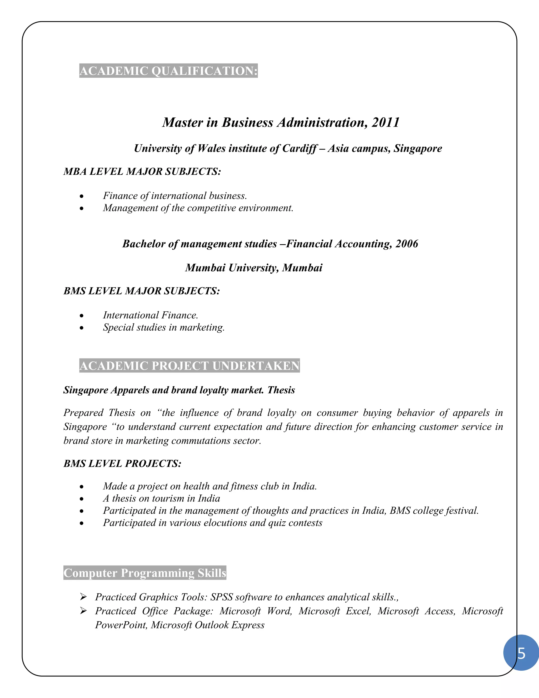 5 
ACADEMIC QUALIFICATION: 
Master in Business Administration, 2011 
University of Wales institute of Cardiff – Asia campus, Singapore 
MBA LEVEL MAJOR SUBJECTS: 
 Finance of international business. 
 Management of the competitive environment. 
Bachelor of management studies –Financial Accounting, 2006 
Mumbai University, Mumbai 
BMS LEVEL MAJOR SUBJECTS: 
 International Finance. 
 Special studies in marketing. 
ACADEMIC PROJECT UNDERTAKEN 
Singapore Apparels and brand loyalty market. Thesis 
Prepared Thesis on “the influence of brand loyalty on consumer buying behavior of apparels in 
Singapore “to understand current expectation and future direction for enhancing customer service in 
brand store in marketing commutations sector. 
BMS LEVEL PROJECTS: 
 Made a project on health and fitness club in India. 
 A thesis on tourism in India 
 Participated in the management of thoughts and practices in India, BMS college festival. 
 Participated in various elocutions and quiz contests 
Computer Programming Skills 
 Practiced Graphics Tools: SPSS software to enhances analytical skills., 
 Practiced Office Package: Microsoft Word, Microsoft Excel, Microsoft Access, Microsoft 
PowerPoint, Microsoft Outlook Express 
 