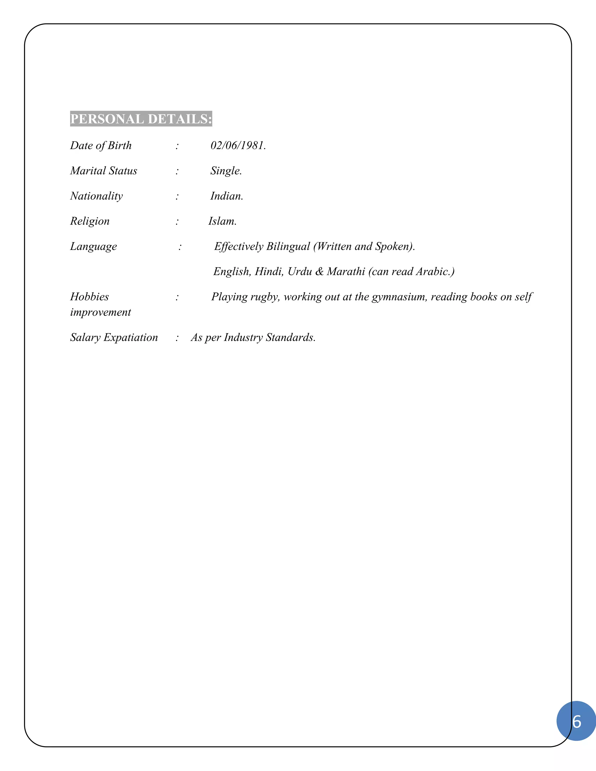 6 
PERSONAL DETAILS: 
Date of Birth : 02/06/1981. 
Marital Status : Single. 
Nationality : Indian. 
Religion : Islam. 
Language : Effectively Bilingual (Written and Spoken). 
English, Hindi, Urdu & Marathi (can read Arabic.) 
Hobbies : Playing rugby, working out at the gymnasium, reading books on self 
improvement 
Salary Expatiation : As per Industry Standards. 
