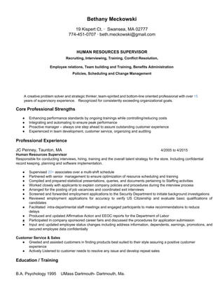 Bethany Meckowski 
 
19 Kispert Ct. ∙  Swansea, MA 02777 
774­451­0707 ∙ beth.meckowski@gmail.com 
 
 
 
HUMAN RESOURCES SUPERVISOR 
 
Recruiting, Interviewing, Training, Conflict Resolution,  
 
Employee relations, Team building and Training, Benefits Administration 
 
Policies, Scheduling and Change Management 
  
 
 
 
A creative problem solver and strategic thinker; team­spirited and bottom­line oriented professional with over ​15                             
years of supervisory experience.   Recognized for consistently exceeding organizational goals. 
 
Core Professional Strengths  
 
● Enhancing performance standards by ongoing trainings while controlling/reducing costs 
● Integrating and automating to ensure peak performance  
● Proactive manager – always one step ahead to assure outstanding customer experience 
● Experienced in team development, customer service, organizing and auditing 
 
Professional Experience 
 
JC Penney, Taunton, MA 4/2005 to 4/2015 
Human Resources Supervisor 
Responsible for conducting interviews, hiring, training and the overall talent strategy for the store. Including confidential 
record keeping, planning and software implementation. 
 
● Supervised ​20+​ associates over a multi­shift schedule 
● Partnered with senior  management to ensure optimization of resource scheduling and training  
● Compiled and prepared statistical presentations, queries, and documents pertaining to Staffing activities 
● Worked closely with applicants to explain company policies and procedures during the interview process 
● Arranged for the posting of job vacancies and coordinated exit interviews 
● Screened and forwarded employment applications to the Security Department to initiate background investigations 
● Reviewed employment applications for accuracy to verify US Citizenship and evaluate basic qualifications of                           
candidates  
● Facilitated  intra­departmental staff meetings and engaged participants to make recommendations to reduce 
delays 
● Produced and updated Affirmative Action and EEOC reports for the Department of Labor 
● Participated in company sponsored career fairs and discussed the procedures for application submission 
● Input and updated employee status changes including address information, dependents, earnings, promotions, and                         
secured employee data confidentially 
 
Customer Service & Sales 
● Greeted and assisted customers in finding products best suited to their style assuring a positive customer 
experience 
● Actively Listened to customer needs to resolve any issue and develop repeat sales 
 
Education / Training  
 
 
B.A. Psychology 1995    UMass Dartmouth­ Dartmouth, Ma.   
 