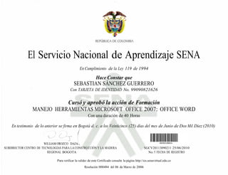 El Servicio Nacional de Aprendizaje SENA
                                                 En Cumplimiento de la Ley 119 de 1994

                                                               Hace Constar que
                                            SEBASTIAN SÁNCHEZ GUERRERO
                                         Con TARJETA DE IDENTIDAD No. 99090821626

                           Cursó y aprobó la acción de Formación
                MANEJO HERRAMIENTAS MICROSOFT OFFICE 2007: OFFICE WORD
                                                        Con una duración de 40 Horas

    En testimonio de lo anterior se firma en Bogotá d. c. a los Veinticinco (25) días del mes de Junio de Dos Mil Diez (2010)


                       WILLIAM OROZCO DAZA
SUBDIRECTOR CENTRO DE TECNOLOGÍAS PARA LA CONSTRUCCIÓN Y LA MADERA                                    SGCV20113090211 25/06/2010
                         REGIONAL BOGOTA                                                                No. Y FECHA DE REGISTRO

                               Para verificar la validez de este Certificado consulte la página http://sis.senavirtual.edu.co
                                                     Resolución 000484 del 06 de Marzo de 2006
 