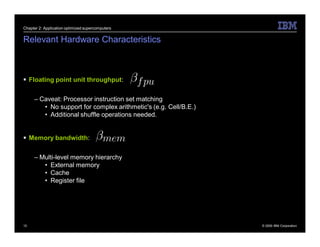 Chapter 2: Application optimized supercomputers


Relevant Hardware Characteristics



 Floating point unit throughput:

     – Caveat: Processor instruction set matching
        • No support for complex arithmetic's (e.g. Cell/B.E.)
        • Additional shuffle operations needed.


 Memory bandwidth:

     – Multi-level memory hierarchy
        • External memory
        • Cache
        • Register file




10                                                               © 2009 IBM Corporation
 