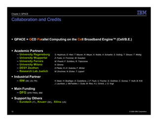 Chapter 3: QPACE


Collaboration and Credits



 QPACE = QCD Parallel Computing on the Cell Broadband Engine™ (Cell/B.E.)


 Academic Partners
     –   University Regensburg       S. Heybrock, D. Hierl, T. Maurer, N. Meyer, A. Nobile, A. Schaefer, S. Solbrig, T. Streuer, T. Wettig
     –   University Wuppertal        Z. Fodor, A. Frommer, M. Huesken
     –   University Ferrara          M. Pivanti, F. Schifano, R. Tripiccione
     –   University Milano           H. Simma
     –   DESY Zeuthen                D.Pleiter, K.-H. Sulanke, F. Winter
     –   Research Lab Juelich        M. Drochner, N. Eicker, T. Lippert

 Industrial Partner
     – IBM   (DE, US, FR)            H. Baier, H. Boettiger, A. Castellane, J.-F. Fauh, U. Fischer, G. Goldrian, C. Gomez, T. Huth, B. Krill,
                                     J. Lauritsen, J. McFadden, I. Ouda, M. Ries, H.J. Schick, J.-S. Vogt

 Main Funding
   – DFG (SFB TR55), IBM
 Support by Others
     – Eurotech (IT) , Knuerr (DE), Xilinx (US)


15                                                                                                                           © 2009 IBM Corporation
 