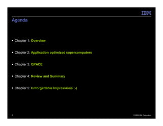 Agenda



 Chapter 1: Overview


 Chapter 2: Application optimized supercomputers


 Chapter 3: QPACE


 Chapter 4: Review and Summary


 Chapter 5: Unforgettable Impressions ;-)




2                                                   © 2009 IBM Corporation
 