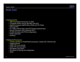 Chapter 3: QPACE


Node Card



 Components
     –   IBM PowerXCell 8i processor 3.2 GHZ
     –   4 Gigabyte DDR2 memory 800 MHZ with ECC
     –   Network processor (NWP) Xilinx FPGA LX110T FPGA
     –   Ethernet PHY
     –   6 x 1GB/s external links using PCI Express physical layer
     –   Service Processor (SP) Freescale 52211
     –   FLASH (firmware and FPGA configuration)
     –   Power subsystem
     –   Clocking


 Network Processor
     –   FLEXIO interface to PowerXCell 8i processor, 2 bytes with 3 GHZ bit rate
     –   Gigabit Ethernet
     –   UART FW Linux console
     –   UART SP communication
     –   SPI Master (boot flash)
     –   SPI Slave for training and configuration
     –   GPIO


21                                                                                  © 2009 IBM Corporation
 