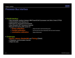 Chapter 3: QPACE


Processor Bus Interface



 FlexIO Interface
     –   High bandwidth interface between IBM PowerXCell 8i processor and Xilinx Viretx-5 FPGA
     –   Implementation from Rambus Inc
     –   Optimized for intra-board environments
     –   Uses RocketIO GPT transceiver features
     –   Requires link training after power-on
           • Phase calibration                 (aligns the data for optimal sampling point)
           • Parallel calibration              (synchronizes the receive deserializer with the transmit serializer)
           • Levelization calibration          (aligns all data lanes)



 Challenges
   – Speed, Latency, Bandwidth and Timing (Clock)
     – 3 Gbyte/sec communication channel
     – 2 Byte link wide




26                                                                                                                    © 2009 IBM Corporation
 
