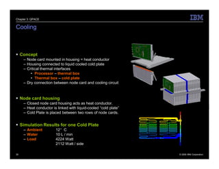 Chapter 3: QPACE


Cooling



 Concept
     – Node card mounted in housing = heat conductor
     – Housing connected to liquid cooled cold plate
     – Critical thermal interfaces
         • Processor – thermal box
         • Thermal box – cold plate
     – Dry connection between node card and cooling circuit



 Node card housing
     – Closed node card housing acts as heat conductor.
     – Heat conductor is linked with liquid-cooled “cold plate”
     – Cold Plate is placed between two rows of node cards.


 Simulation Results for one Cold Plate
     – Ambient          12°C
     – Water            10 L / min
     – Load             4224 Watt
                        2112 Watt / side

30                                                                © 2009 IBM Corporation
 