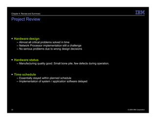 Chapter 4: Review and Summary


Project Review



 Hardware design
     – Almost all critical problems solved in time
     – Network Processor implementation still a challenge
     – No serious problems due to wrong design decisions



 Hardware status
     – Manufacturing quality good: Small bone pile, few defects during operation.



 Time schedule
     – Essentially stayed within planned schedule
     – Implementation of system / application software delayed




32                                                                                  © 2009 IBM Corporation
 