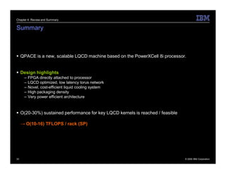 Chapter 4: Review and Summary


Summary



 QPACE is a new, scalable LQCD machine based on the PowerXCell 8i processor.


 Design highlights
      –   FPGA directly attached to processor
      –   LQCD optimized, low latency torus network
      –   Novel, cost-efficient liquid cooling system
      –   High packaging density
      –   Very power efficient architecture



 O(20-30%) sustained performance for key LQCD kernels is reached / feasible

     → O(10-16) TFLOPS / rack (SP)




33                                                                             © 2009 IBM Corporation
 