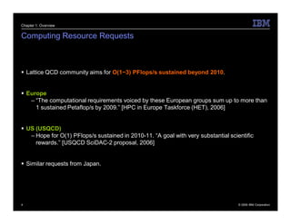 Chapter 1: Overview


Computing Resource Requests



 Lattice QCD community aims for O(1−3) PFlops/s sustained beyond 2010.


 Europe
   – “The computational requirements voiced by these European groups sum up to more than
     1 sustained Petaflop/s by 2009.” [HPC in Europe Taskforce (HET), 2006]


 US (USQCD)
   – Hope for O(1) PFlops/s sustained in 2010-11. “A goal with very substantial scientific
     rewards.” [USQCD SciDAC-2 proposal, 2006]


 Similar requests from Japan.




4                                                                                   © 2009 IBM Corporation
 